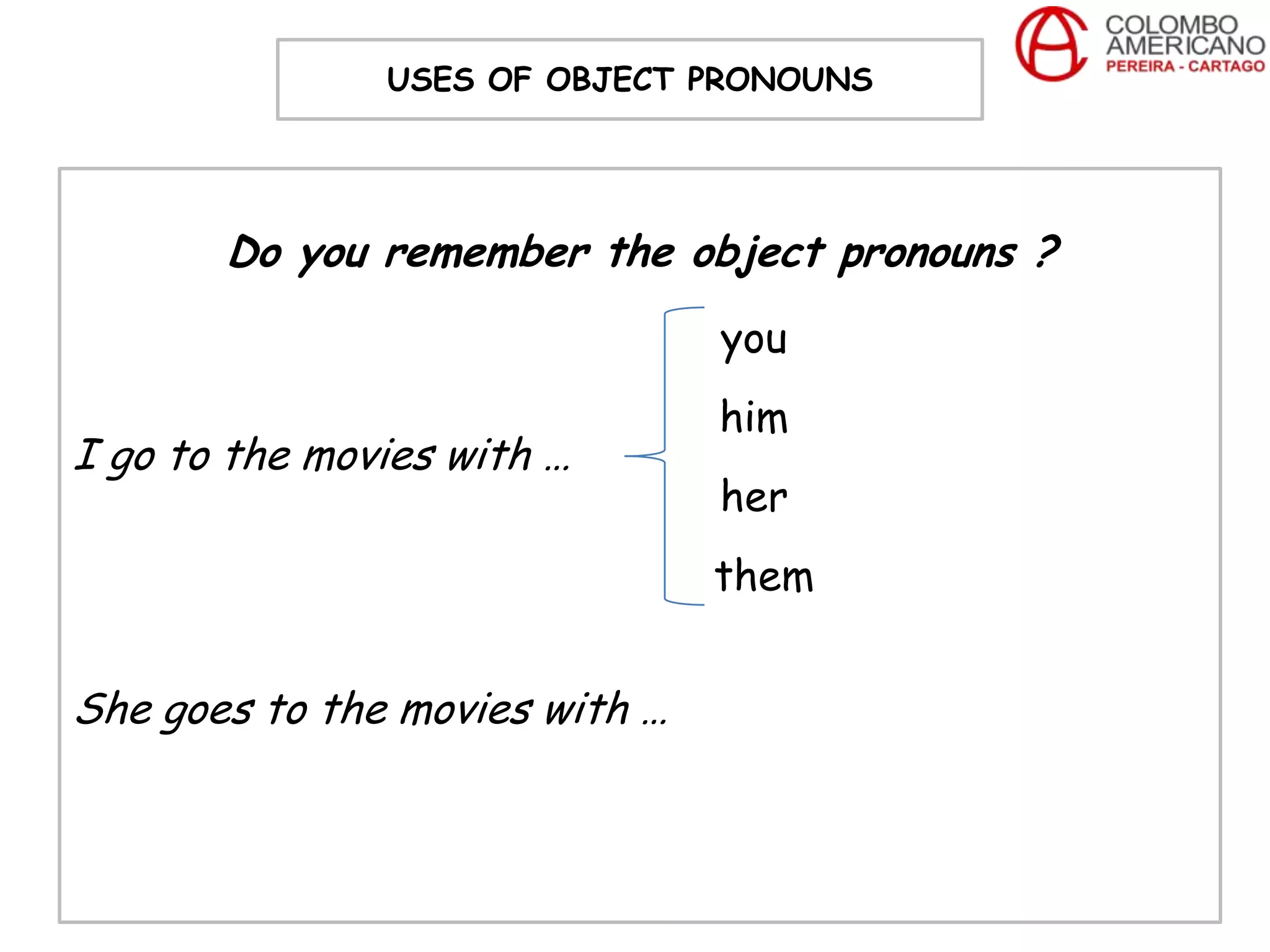 USES OF OBJECT PRONOUNS




       Do you remember the object pronouns ?
                                you
                                him
I go to the movies with …
                                her
                                them


She goes to the movies with …
 