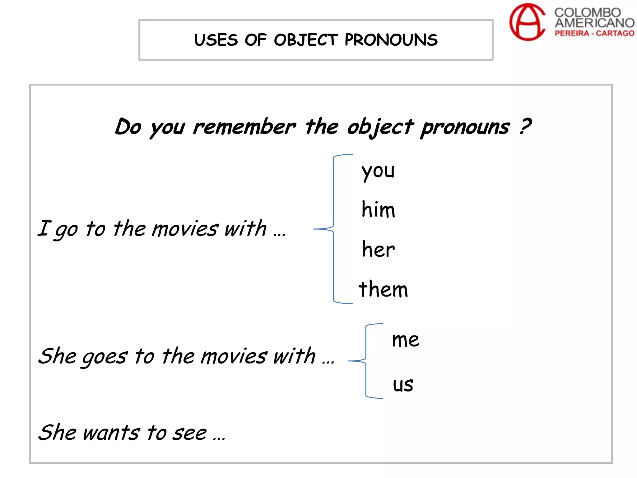 USES OF OBJECT PRONOUNS




       Do you remember the object pronouns ?
                                you
                                him
I go to the movies with …
                                her
                                them

                                  me
She goes to the movies with …
                                  us

She wants to see …
 