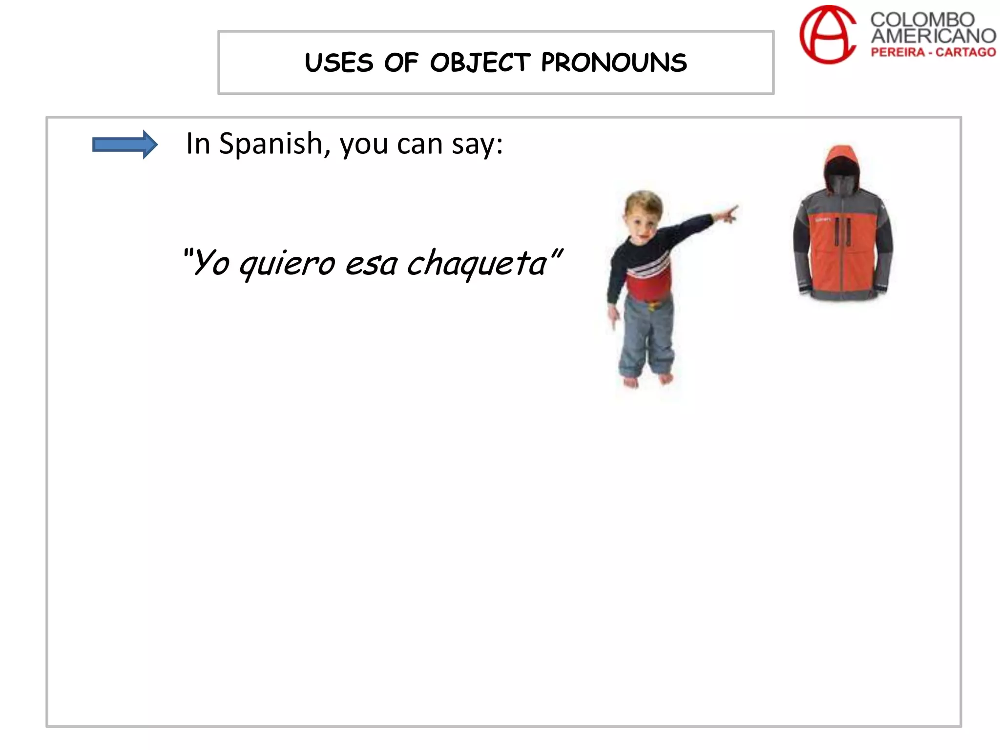 USES OF OBJECT PRONOUNS


In Spanish, you can say:


“Yo quiero esa chaqueta”
 