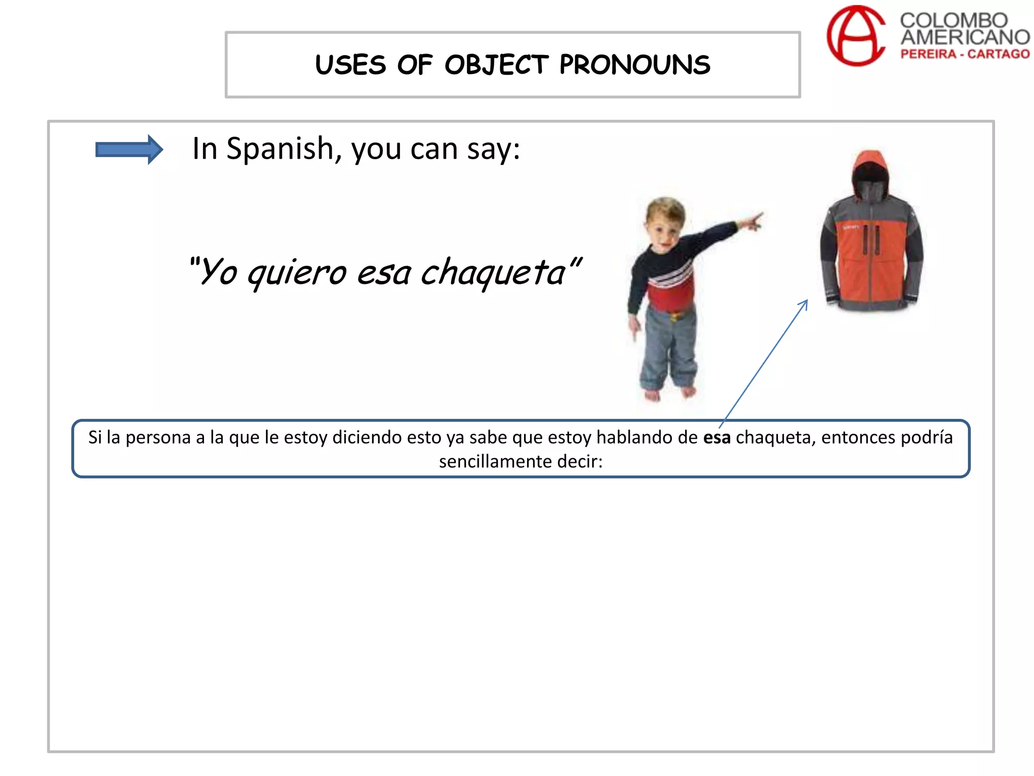 USES OF OBJECT PRONOUNS


            In Spanish, you can say:


           “Yo quiero esa chaqueta”



Si la persona a la que le estoy diciendo esto ya sabe que estoy hablando de esa chaqueta, entonces podría
                                             sencillamente decir:
 