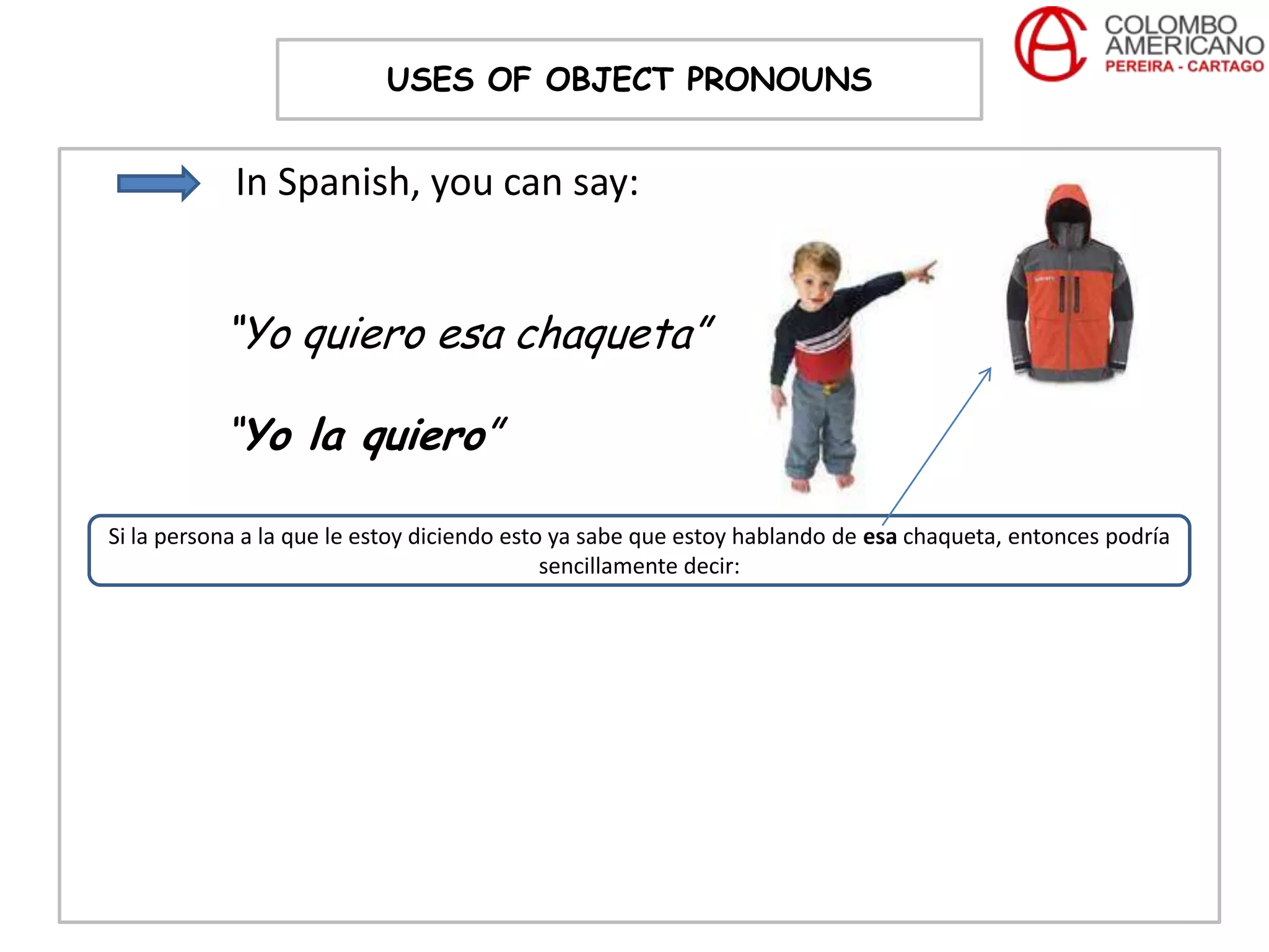 USES OF OBJECT PRONOUNS


            In Spanish, you can say:


           “Yo quiero esa chaqueta”

           “Yo la quiero”

Si la persona a la que le estoy diciendo esto ya sabe que estoy hablando de esa chaqueta, entonces podría
                                             sencillamente decir:
 