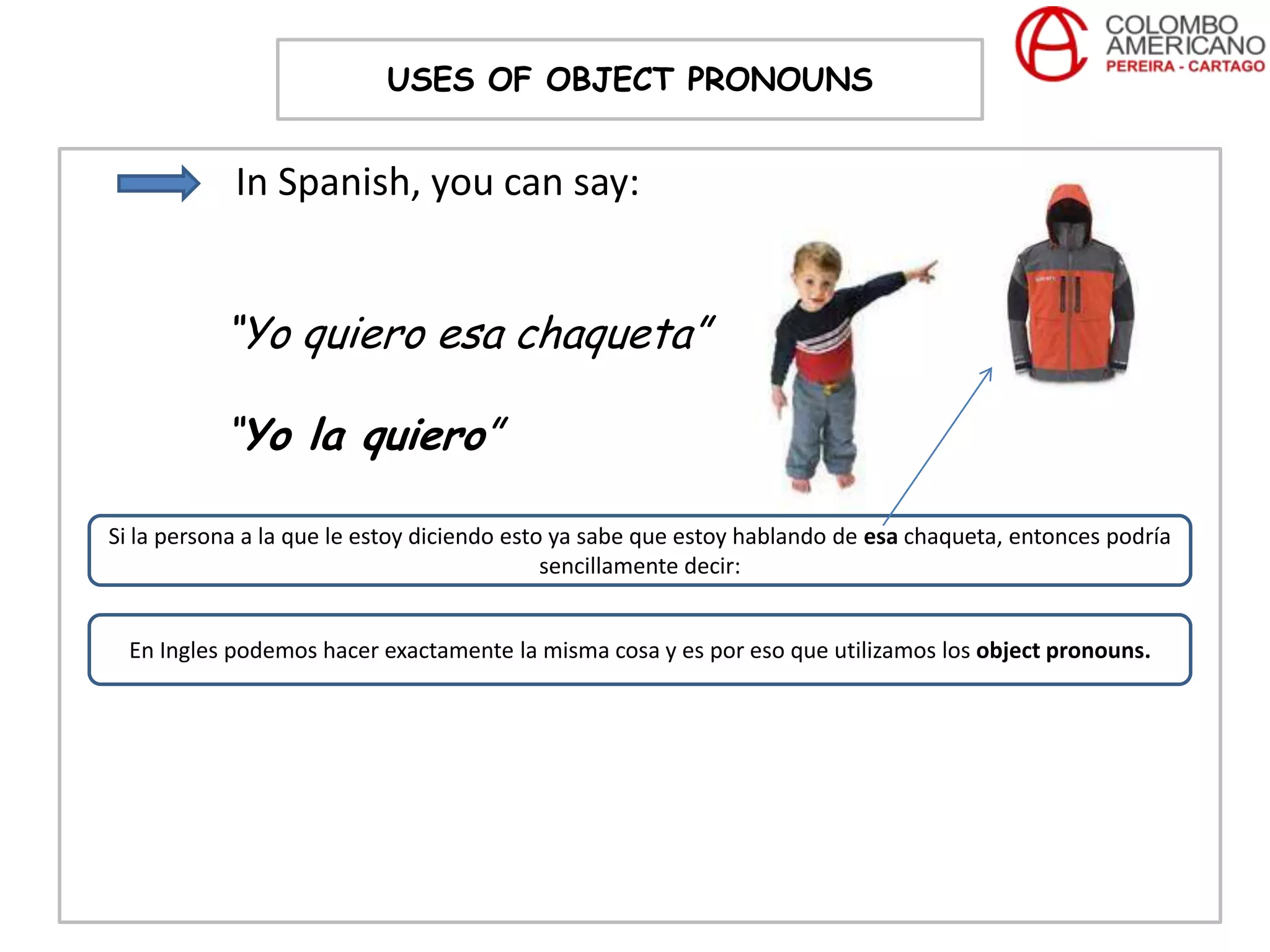 USES OF OBJECT PRONOUNS


            In Spanish, you can say:


           “Yo quiero esa chaqueta”

           “Yo la quiero”

Si la persona a la que le estoy diciendo esto ya sabe que estoy hablando de esa chaqueta, entonces podría
                                             sencillamente decir:


  En Ingles podemos hacer exactamente la misma cosa y es por eso que utilizamos los object pronouns.
 