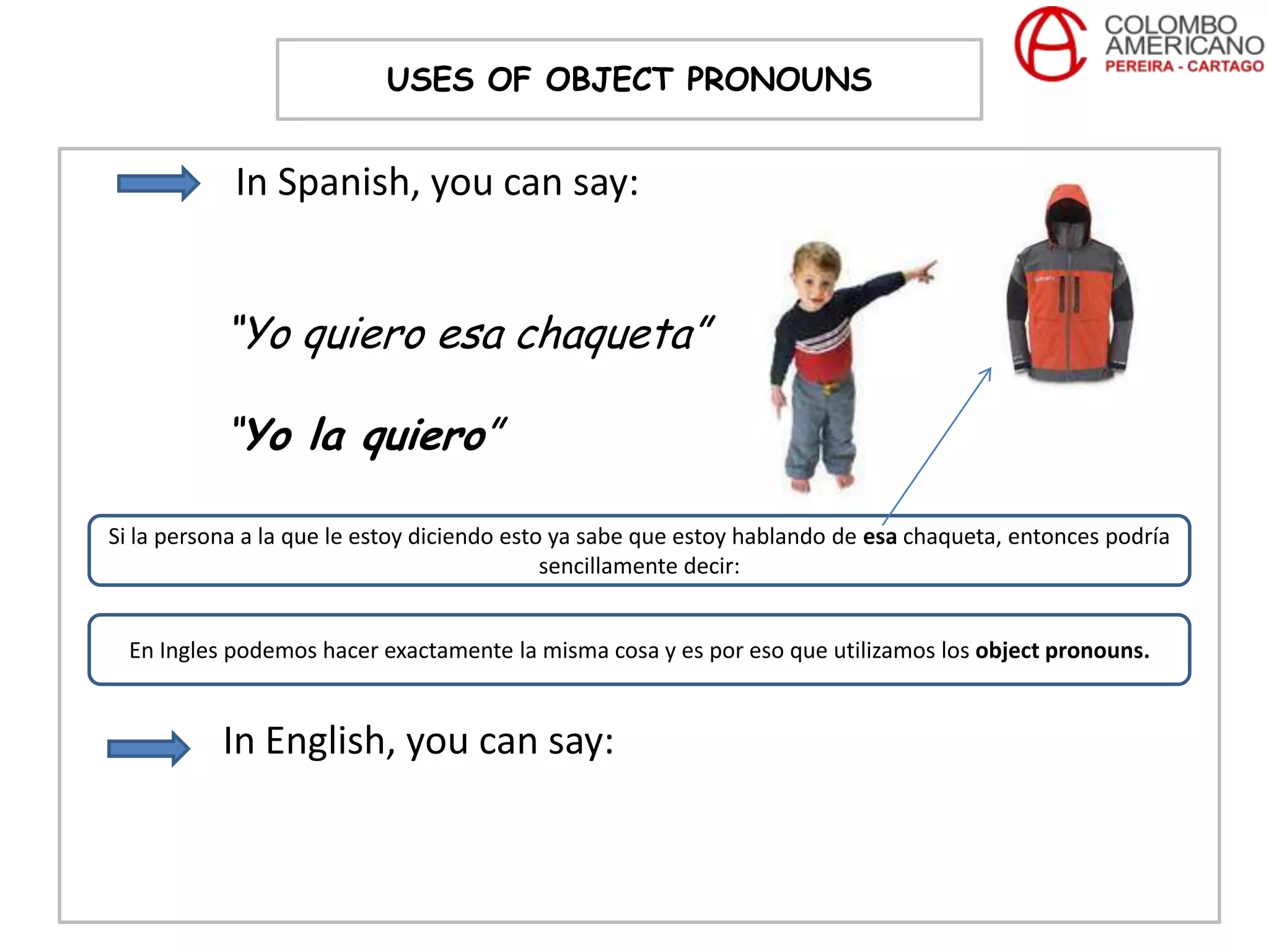 USES OF OBJECT PRONOUNS


            In Spanish, you can say:


           “Yo quiero esa chaqueta”

           “Yo la quiero”

Si la persona a la que le estoy diciendo esto ya sabe que estoy hablando de esa chaqueta, entonces podría
                                             sencillamente decir:


  En Ingles podemos hacer exactamente la misma cosa y es por eso que utilizamos los object pronouns.


           In English, you can say:
 