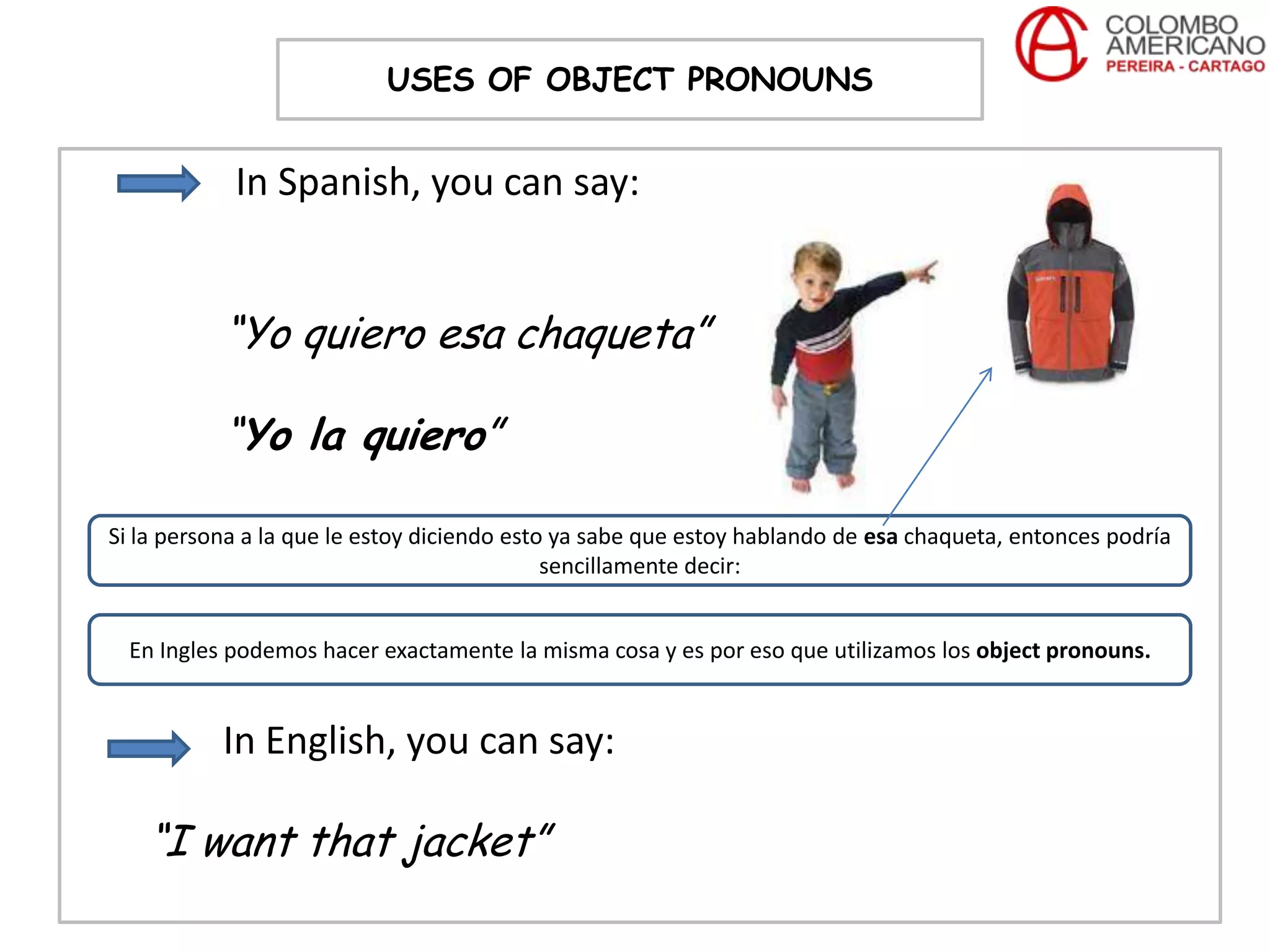 USES OF OBJECT PRONOUNS


            In Spanish, you can say:


           “Yo quiero esa chaqueta”

           “Yo la quiero”

Si la persona a la que le estoy diciendo esto ya sabe que estoy hablando de esa chaqueta, entonces podría
                                             sencillamente decir:


  En Ingles podemos hacer exactamente la misma cosa y es por eso que utilizamos los object pronouns.


           In English, you can say:

   “I want that jacket”
 
