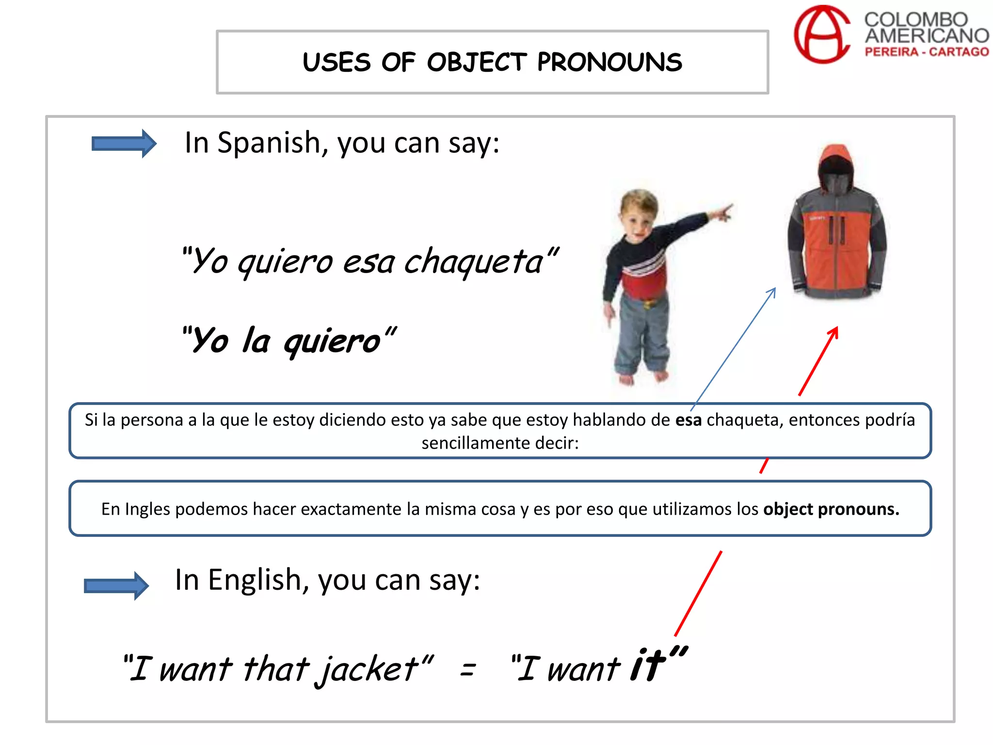 USES OF OBJECT PRONOUNS


            In Spanish, you can say:


           “Yo quiero esa chaqueta”

           “Yo la quiero”

Si la persona a la que le estoy diciendo esto ya sabe que estoy hablando de esa chaqueta, entonces podría
                                             sencillamente decir:


  En Ingles podemos hacer exactamente la misma cosa y es por eso que utilizamos los object pronouns.


           In English, you can say:

   “I want that jacket” = “I want it”
 