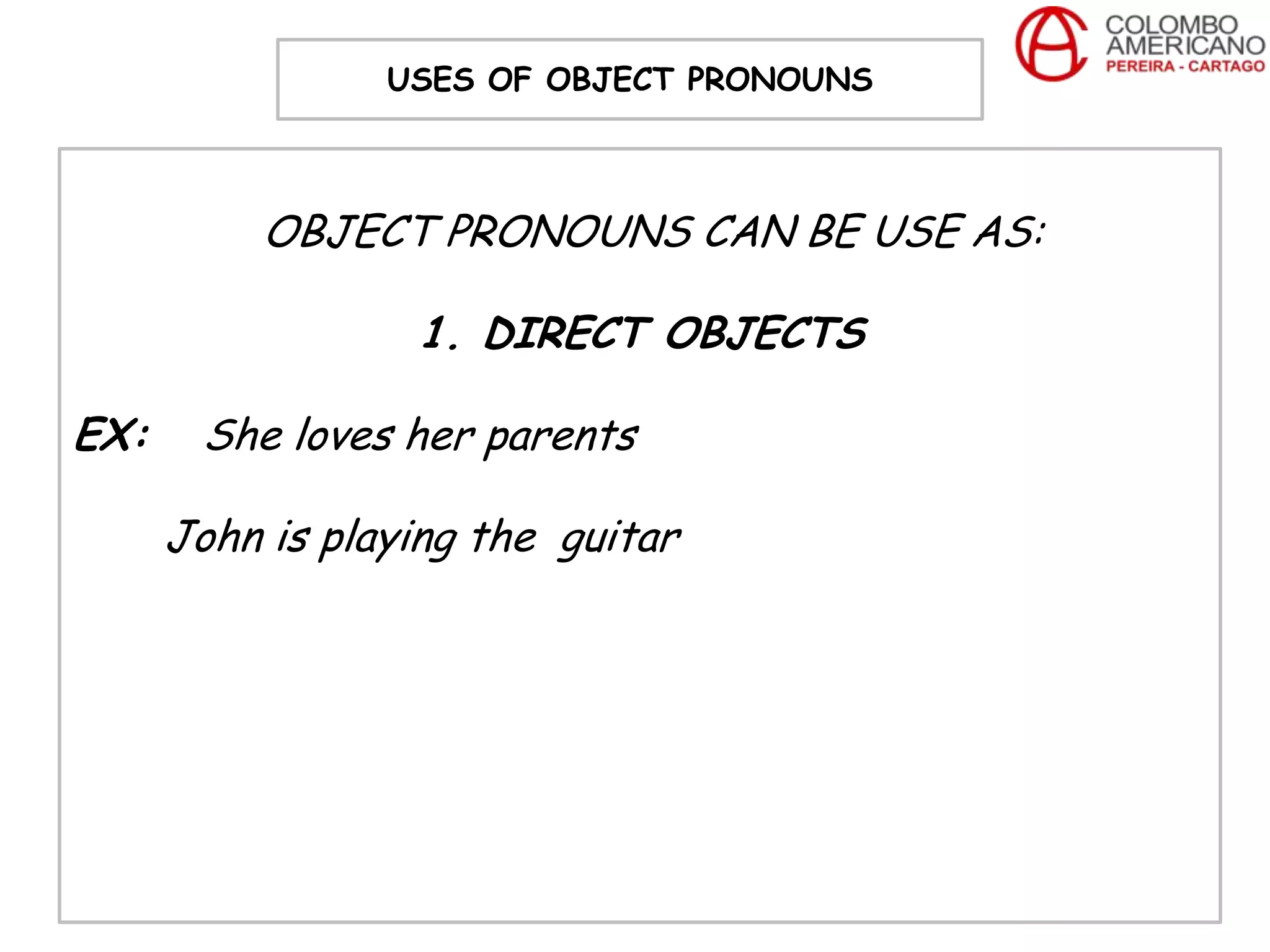 USES OF OBJECT PRONOUNS



           OBJECT PRONOUNS CAN BE USE AS:

                  1. DIRECT OBJECTS

EX:    She loves her parents

      John is playing the guitar
 