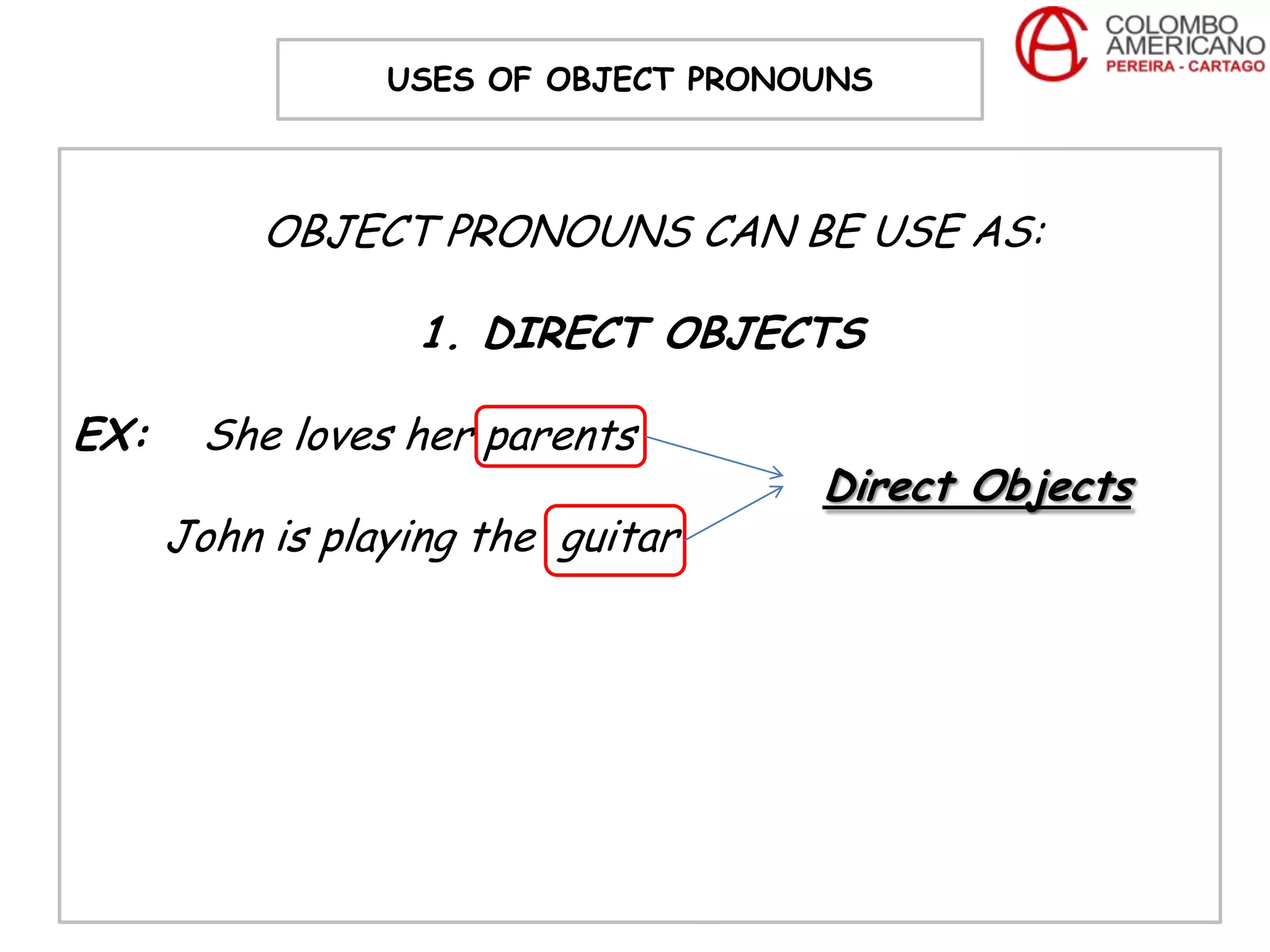 USES OF OBJECT PRONOUNS



           OBJECT PRONOUNS CAN BE USE AS:

                  1. DIRECT OBJECTS

EX:    She loves her parents
                                     Direct Objects
      John is playing the guitar
 