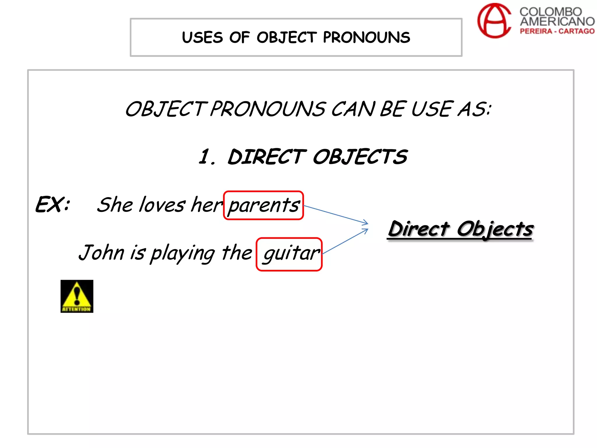 USES OF OBJECT PRONOUNS



           OBJECT PRONOUNS CAN BE USE AS:

                  1. DIRECT OBJECTS

EX:    She loves her parents
                                     Direct Objects
      John is playing the guitar
 
