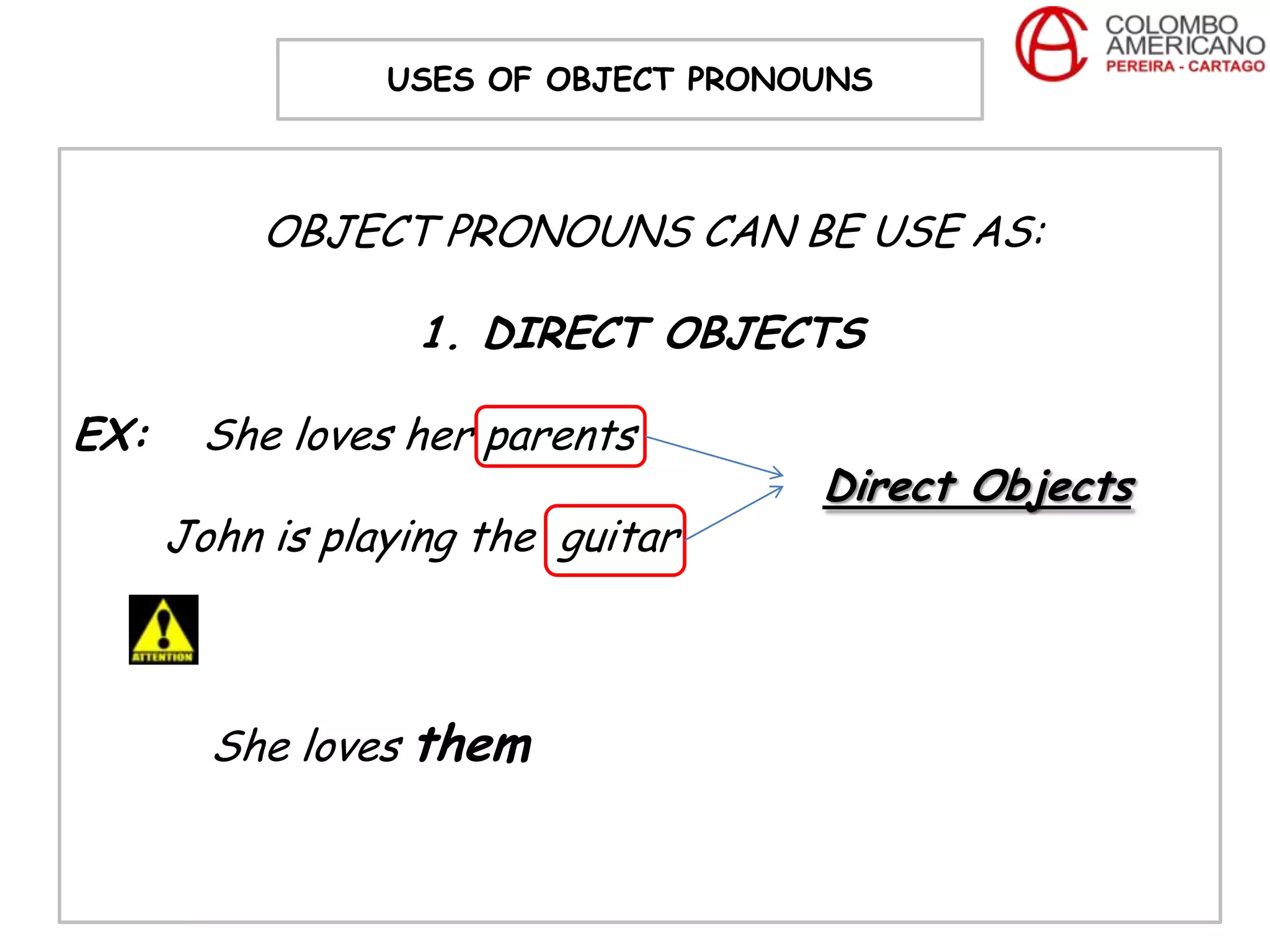 USES OF OBJECT PRONOUNS



           OBJECT PRONOUNS CAN BE USE AS:

                  1. DIRECT OBJECTS

EX:    She loves her parents
                                     Direct Objects
      John is playing the guitar



        She loves them
 