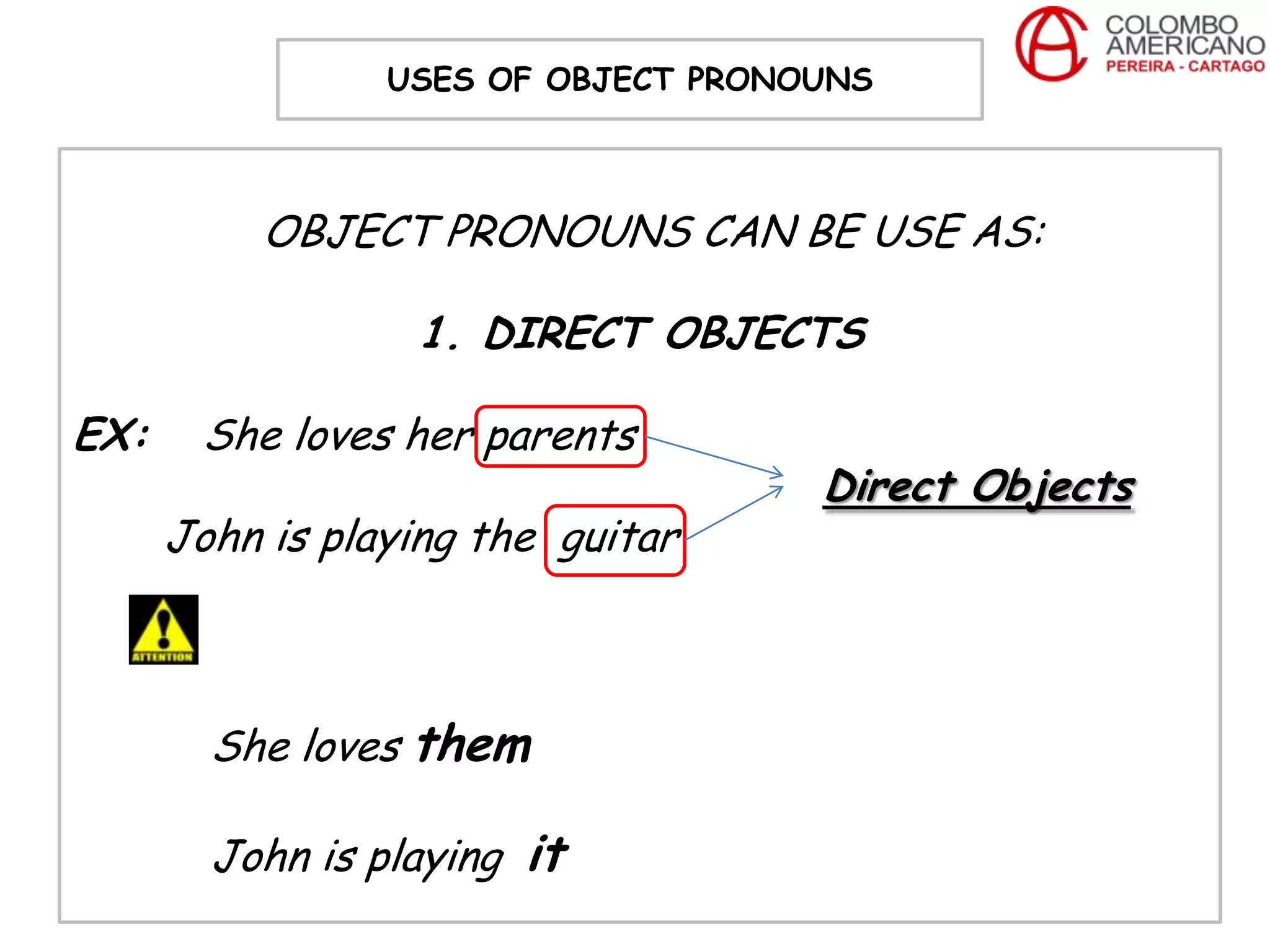 USES OF OBJECT PRONOUNS



           OBJECT PRONOUNS CAN BE USE AS:

                  1. DIRECT OBJECTS

EX:    She loves her parents
                                     Direct Objects
      John is playing the guitar



        She loves them

        John is playing it
 