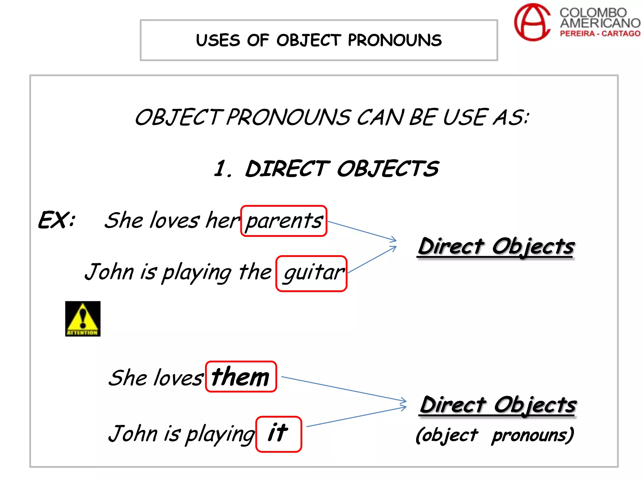USES OF OBJECT PRONOUNS



           OBJECT PRONOUNS CAN BE USE AS:

                  1. DIRECT OBJECTS

EX:    She loves her parents
                                     Direct Objects
      John is playing the guitar



        She loves them
                                     Direct Objects
        John is playing it           (object pronouns)
 