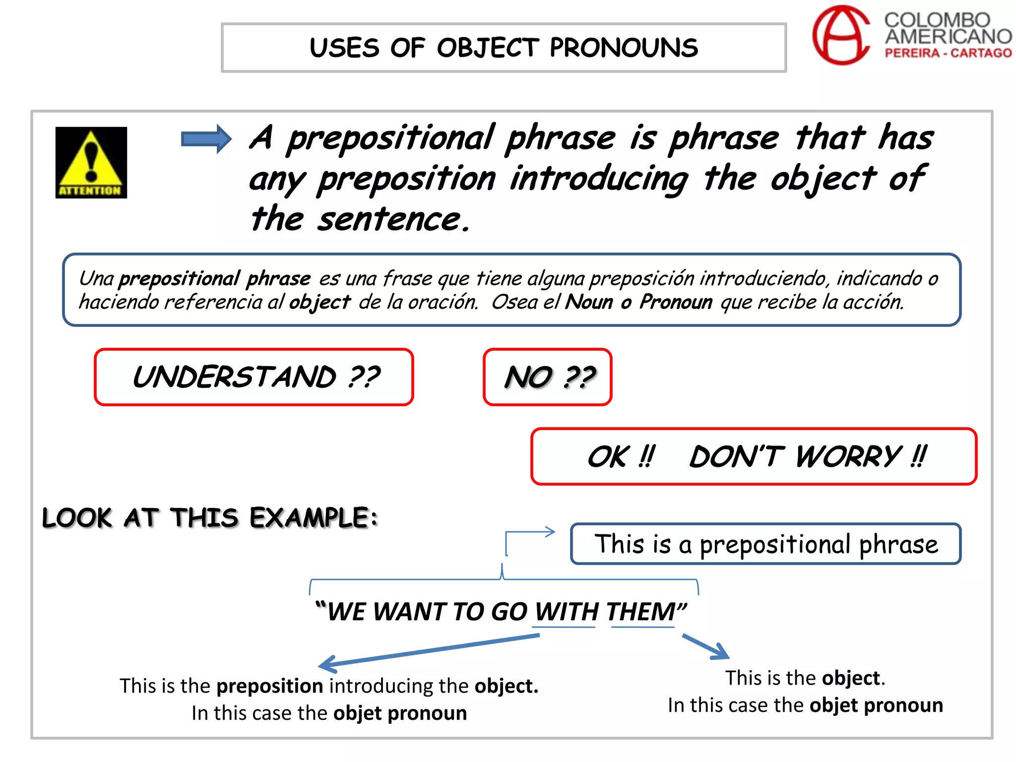 USES OF OBJECT PRONOUNS


                    A prepositional phrase is phrase that has
                    any preposition introducing the object of
                    the sentence.
  Una prepositional phrase es una frase que tiene alguna preposición introduciendo, indicando o
  haciendo referencia al object de la oración. Osea el Noun o Pronoun que recibe la acción.


       UNDERSTAND ??                            NO ??

                                                        OK !!      DON’T WORRY !!

LOOK AT THIS EXAMPLE:
                                                         This is a prepositional phrase

                           “WE WANT TO GO WITH THEM”

      This is the preposition introducing the object.                   This is the object.
               In this case the objet pronoun                    In this case the objet pronoun
 