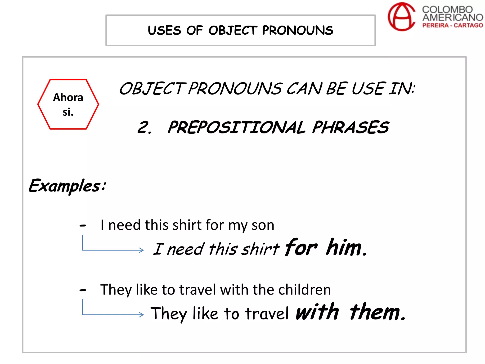 USES OF OBJECT PRONOUNS




  Ahora
            OBJECT PRONOUNS CAN BE USE IN:
   si.
              2. PREPOSITIONAL PHRASES


Examples:

     - I need this shirt for my son
               I need this shirt for      him.
     - They like to travel with the children
                They like to travel with       them.
 