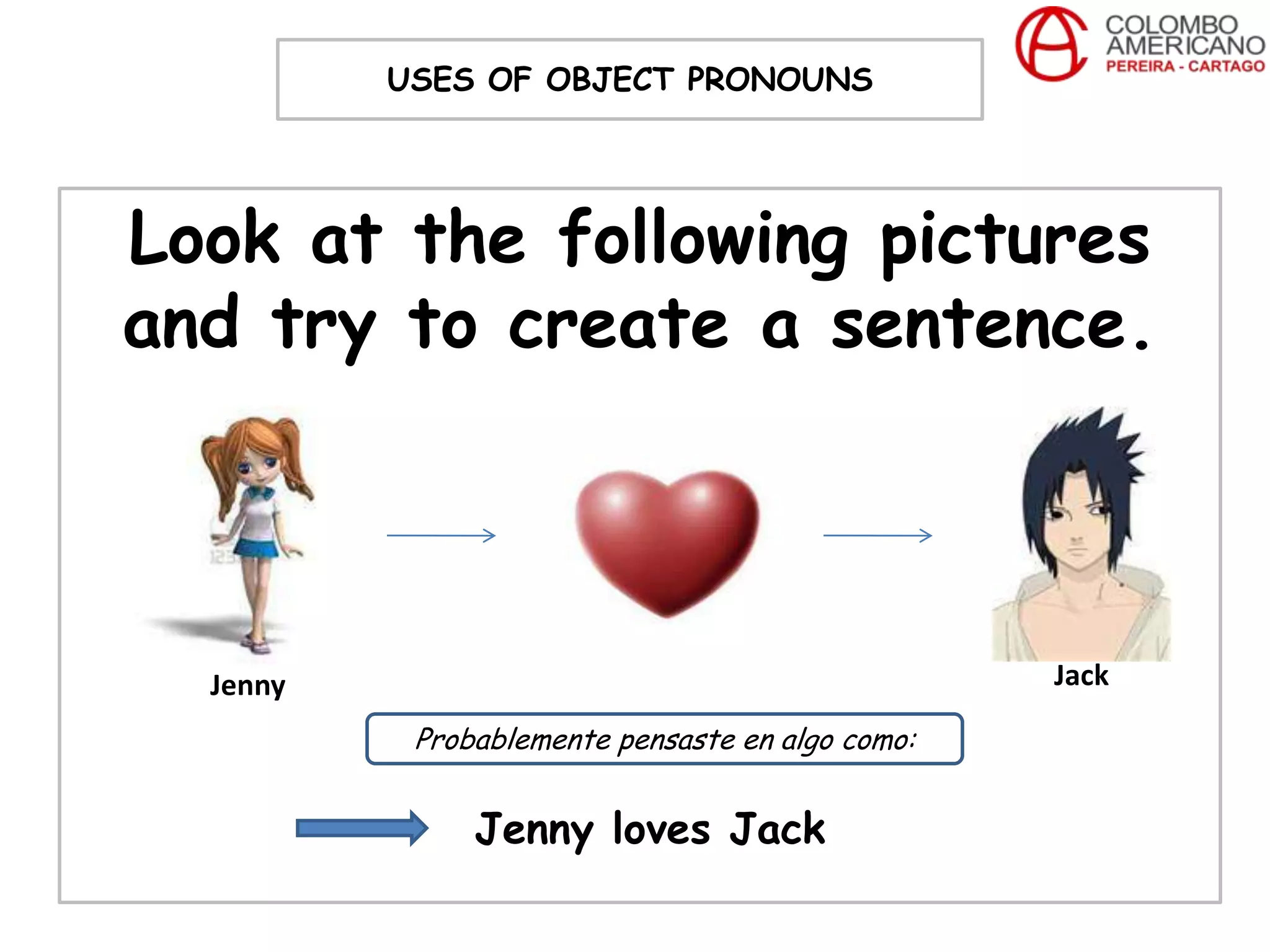 USES OF OBJECT PRONOUNS




Look at the following pictures
and try to create a sentence.



  Jenny                                           Jack

           Probablemente pensaste en algo como:


               Jenny loves Jack
 