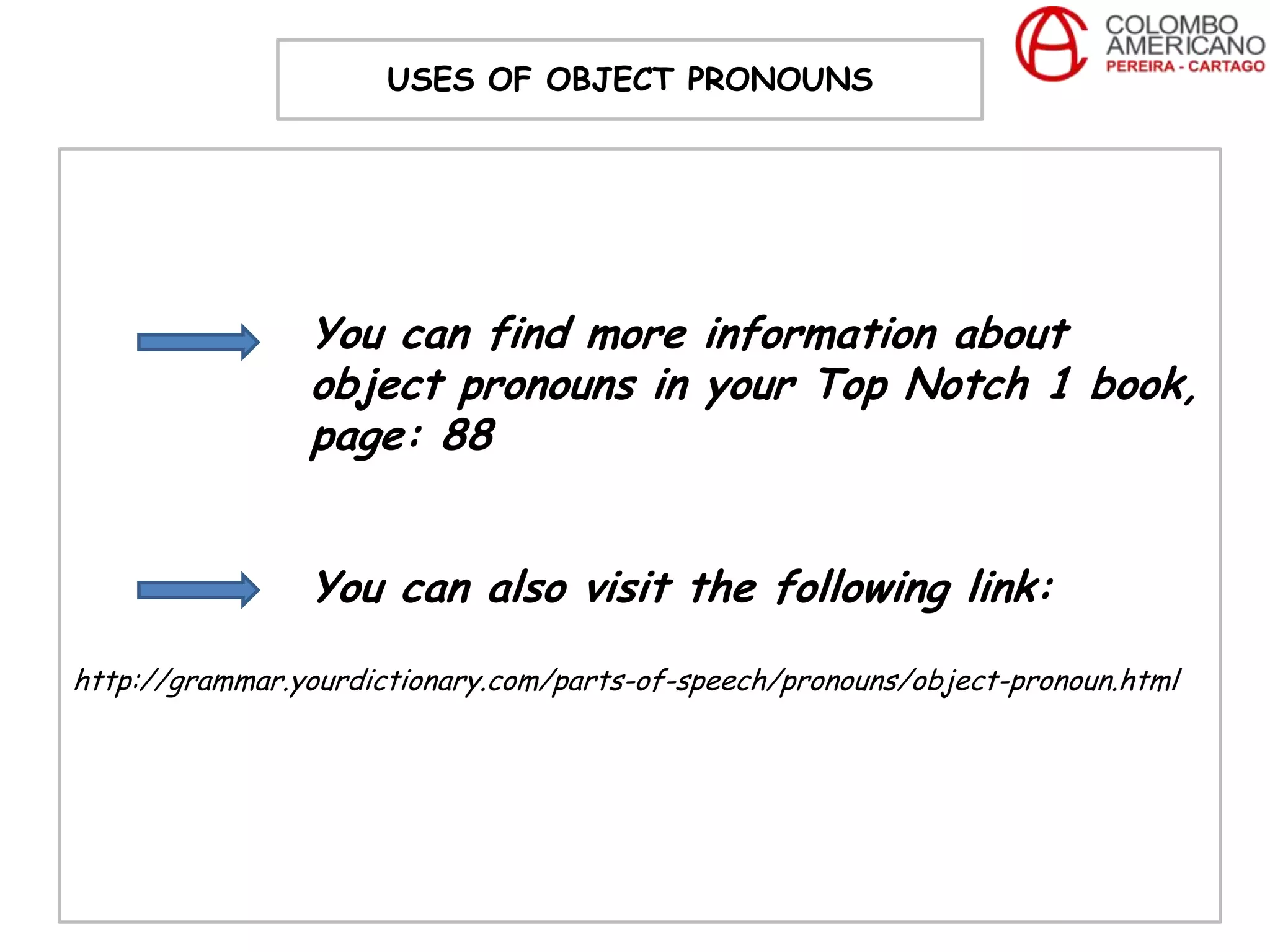 USES OF OBJECT PRONOUNS




                You can find more information about
                object pronouns in your Top Notch 1 book,
                page: 88


                You can also visit the following link:
http://grammar.yourdictionary.com/parts-of-speech/pronouns/object-pronoun.html
 