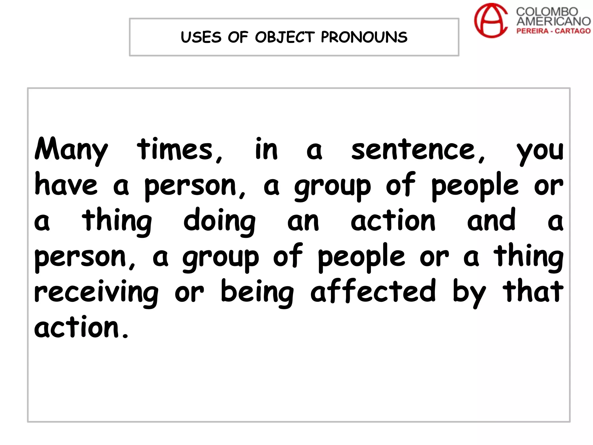 USES OF OBJECT PRONOUNS




Many times, in a sentence, you
have a person, a group of people or
a thing doing an action and a
person, a group of people or a thing
receiving or being affected by that
action.
 