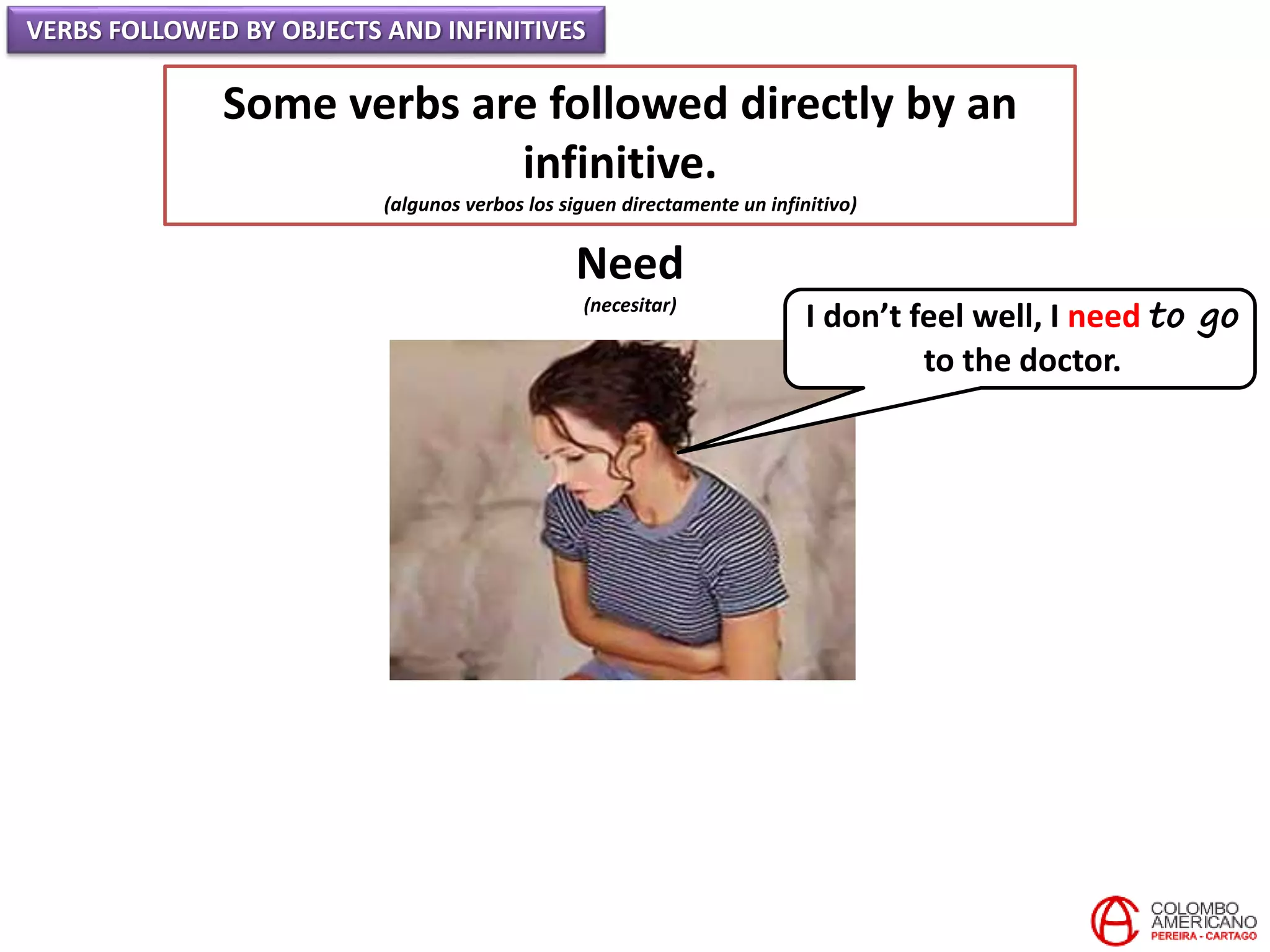VERBS FOLLOWED BY OBJECTS AND INFINITIVES
Some verbs are followed directly by an
infinitive.
(algunos verbos los siguen directamente un infinitivo)
Need
(necesitar)
I don’t feel well, I need to go
to the doctor.
 