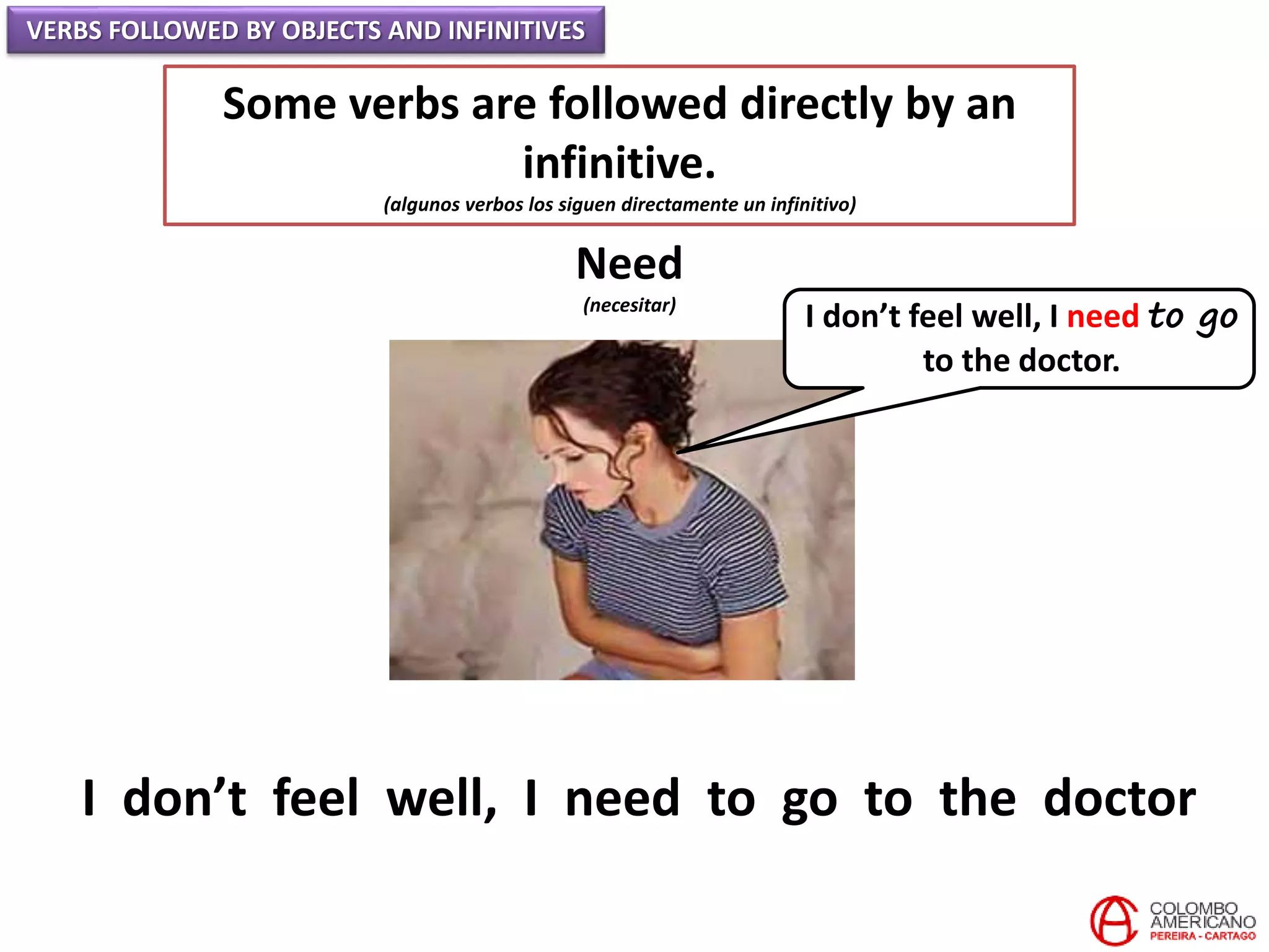 VERBS FOLLOWED BY OBJECTS AND INFINITIVES
Some verbs are followed directly by an
infinitive.
(algunos verbos los siguen directamente un infinitivo)
Need
(necesitar)
I don’t feel well, I need to go
to the doctor.
I don’t feel well, I need to go to the doctor
 