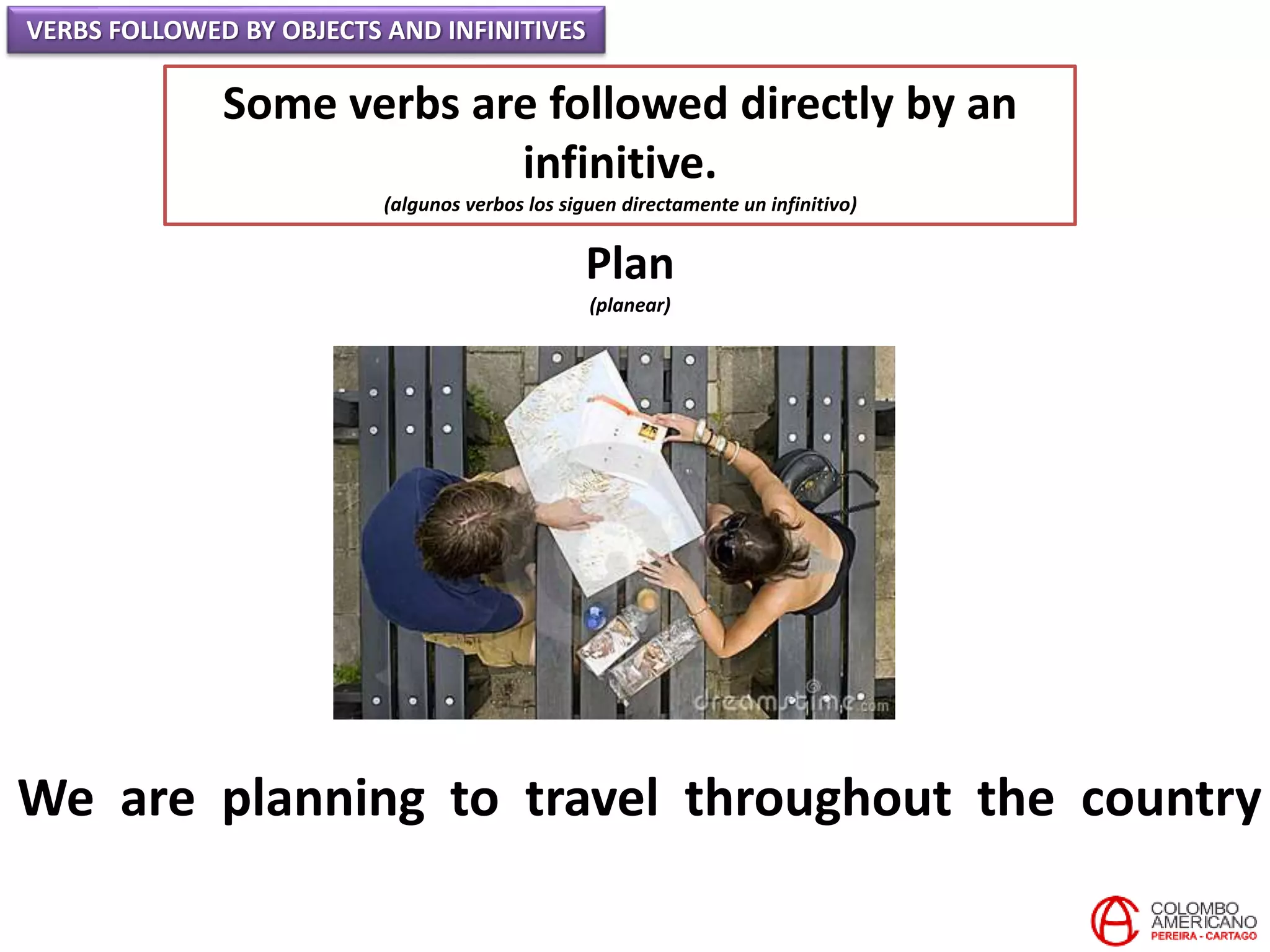 VERBS FOLLOWED BY OBJECTS AND INFINITIVES
Some verbs are followed directly by an
infinitive.
(algunos verbos los siguen directamente un infinitivo)
Plan
(planear)
We are planning to travel throughout the country
 