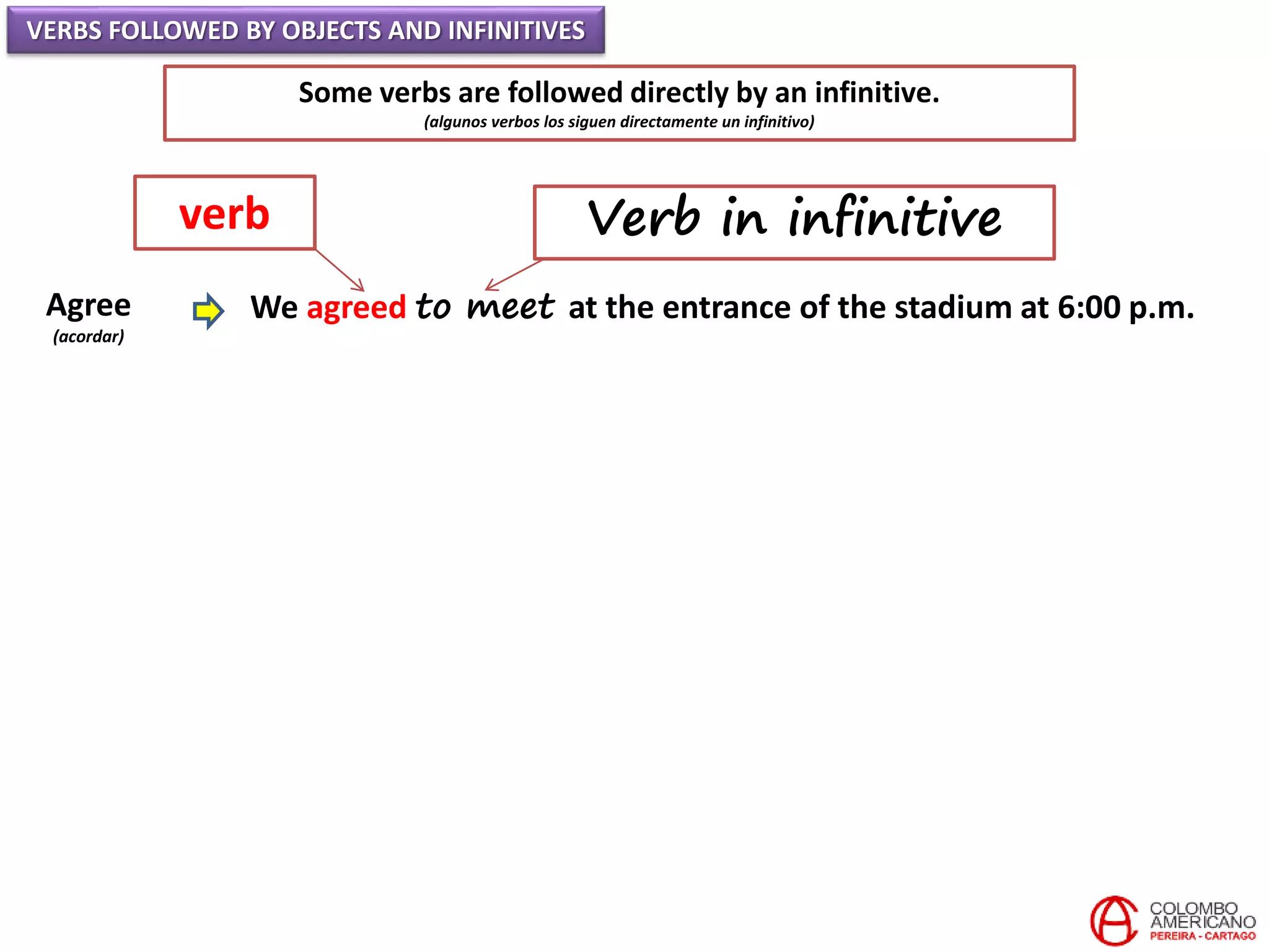 VERBS FOLLOWED BY OBJECTS AND INFINITIVES
Some verbs are followed directly by an infinitive.
(algunos verbos los siguen directamente un infinitivo)
Agree
(acordar)
We agreed to meet at the entrance of the stadium at 6:00 p.m.
verb Verb in infinitive
 