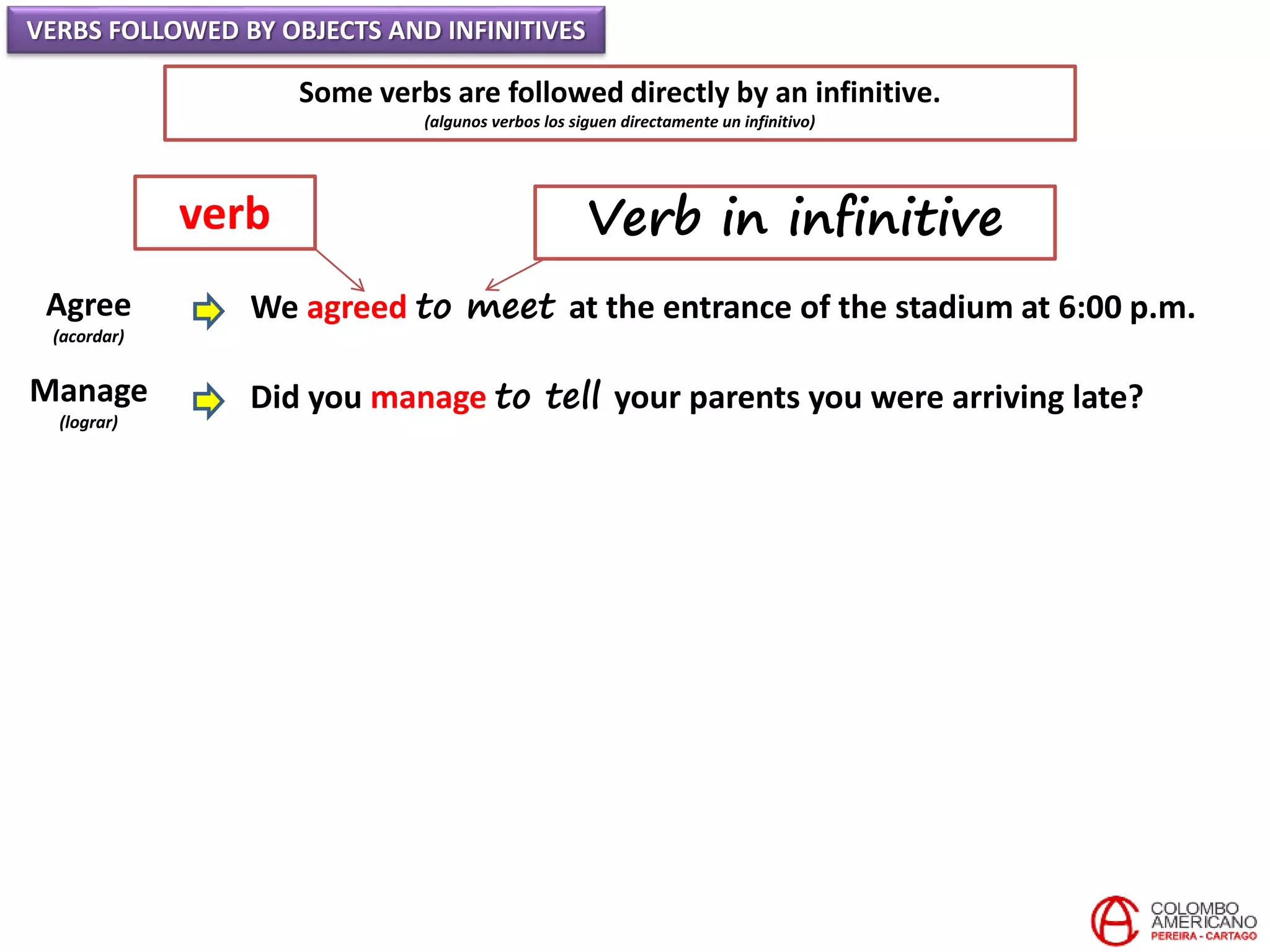 VERBS FOLLOWED BY OBJECTS AND INFINITIVES
Some verbs are followed directly by an infinitive.
(algunos verbos los siguen directamente un infinitivo)
Agree
(acordar)
Manage
(lograr)
We agreed to meet at the entrance of the stadium at 6:00 p.m.
Did you manage to tell your parents you were arriving late?
verb Verb in infinitive
 