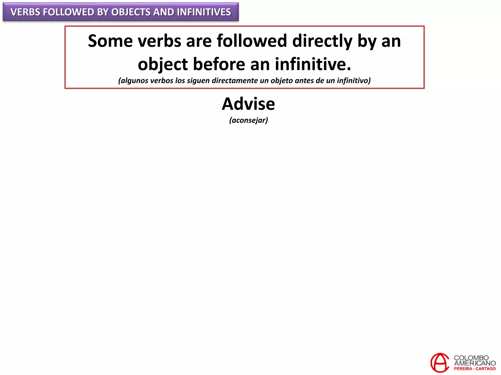 VERBS FOLLOWED BY OBJECTS AND INFINITIVES
Some verbs are followed directly by an
object before an infinitive.
(algunos verbos los siguen directamente un objeto antes de un infinitivo)
Advise
(aconsejar)
 
