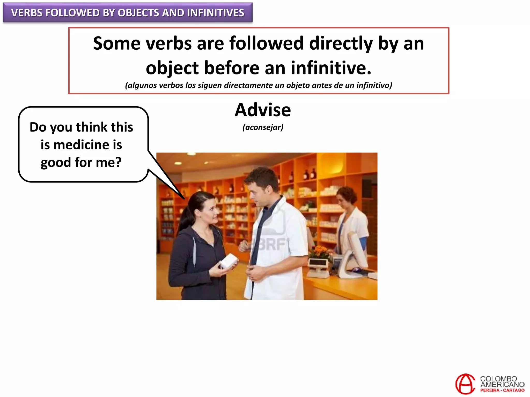 VERBS FOLLOWED BY OBJECTS AND INFINITIVES
Some verbs are followed directly by an
object before an infinitive.
(algunos verbos los siguen directamente un objeto antes de un infinitivo)
Advise
(aconsejar)Do you think this
is medicine is
good for me?
 