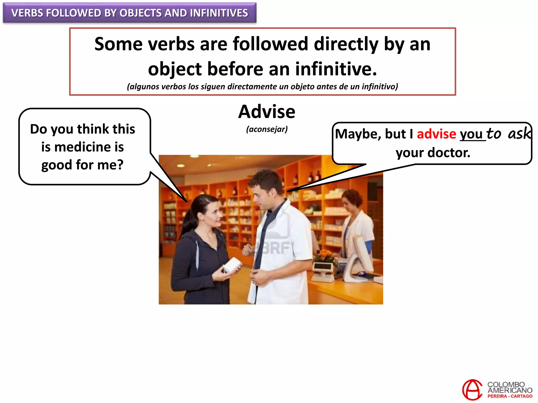 VERBS FOLLOWED BY OBJECTS AND INFINITIVES
Some verbs are followed directly by an
object before an infinitive.
(algunos verbos los siguen directamente un objeto antes de un infinitivo)
Advise
(aconsejar)Do you think this
is medicine is
good for me?
Maybe, but I advise you to ask
your doctor.
 