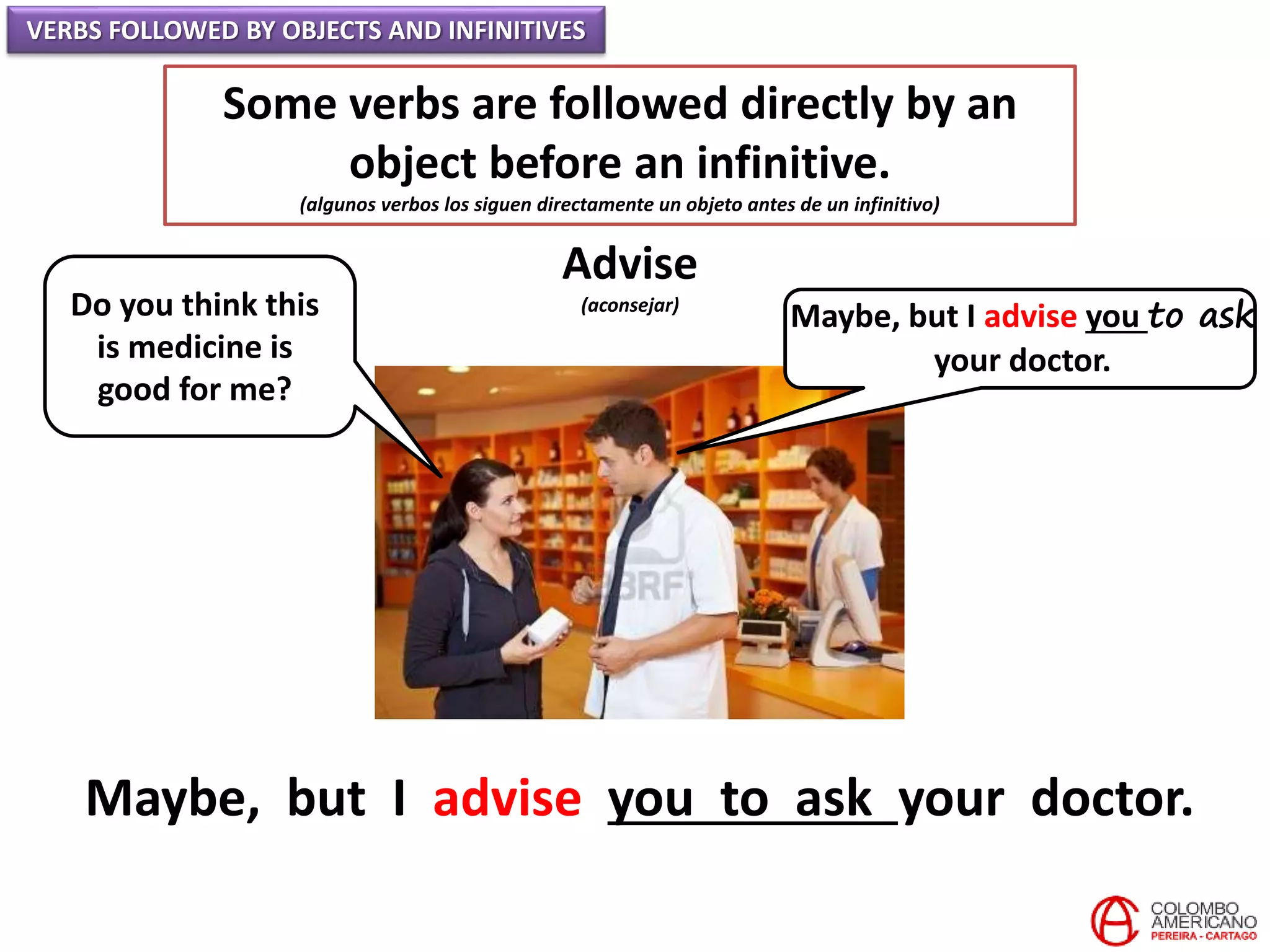 VERBS FOLLOWED BY OBJECTS AND INFINITIVES
Some verbs are followed directly by an
object before an infinitive.
(algunos verbos los siguen directamente un objeto antes de un infinitivo)
Advise
(aconsejar)Do you think this
is medicine is
good for me?
Maybe, but I advise you to ask
your doctor.
Maybe, but I advise you to ask your doctor.
 