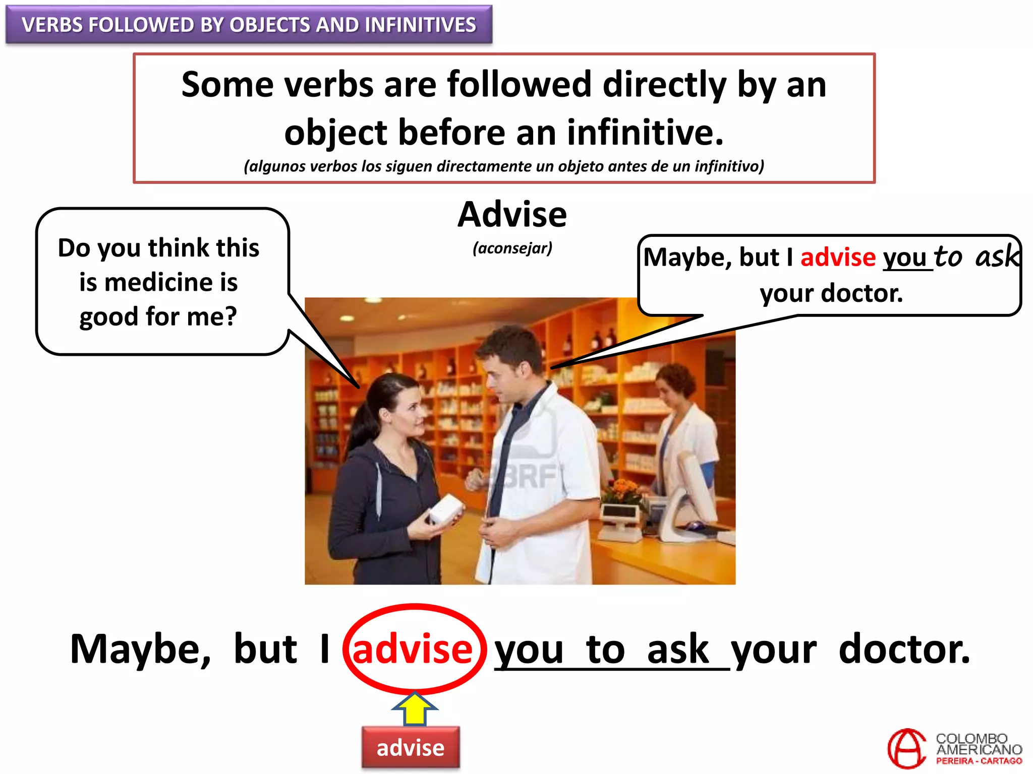 VERBS FOLLOWED BY OBJECTS AND INFINITIVES
Some verbs are followed directly by an
object before an infinitive.
(algunos verbos los siguen directamente un objeto antes de un infinitivo)
Advise
(aconsejar)Do you think this
is medicine is
good for me?
Maybe, but I advise you to ask
your doctor.
Maybe, but I advise you to ask your doctor.
advise
 