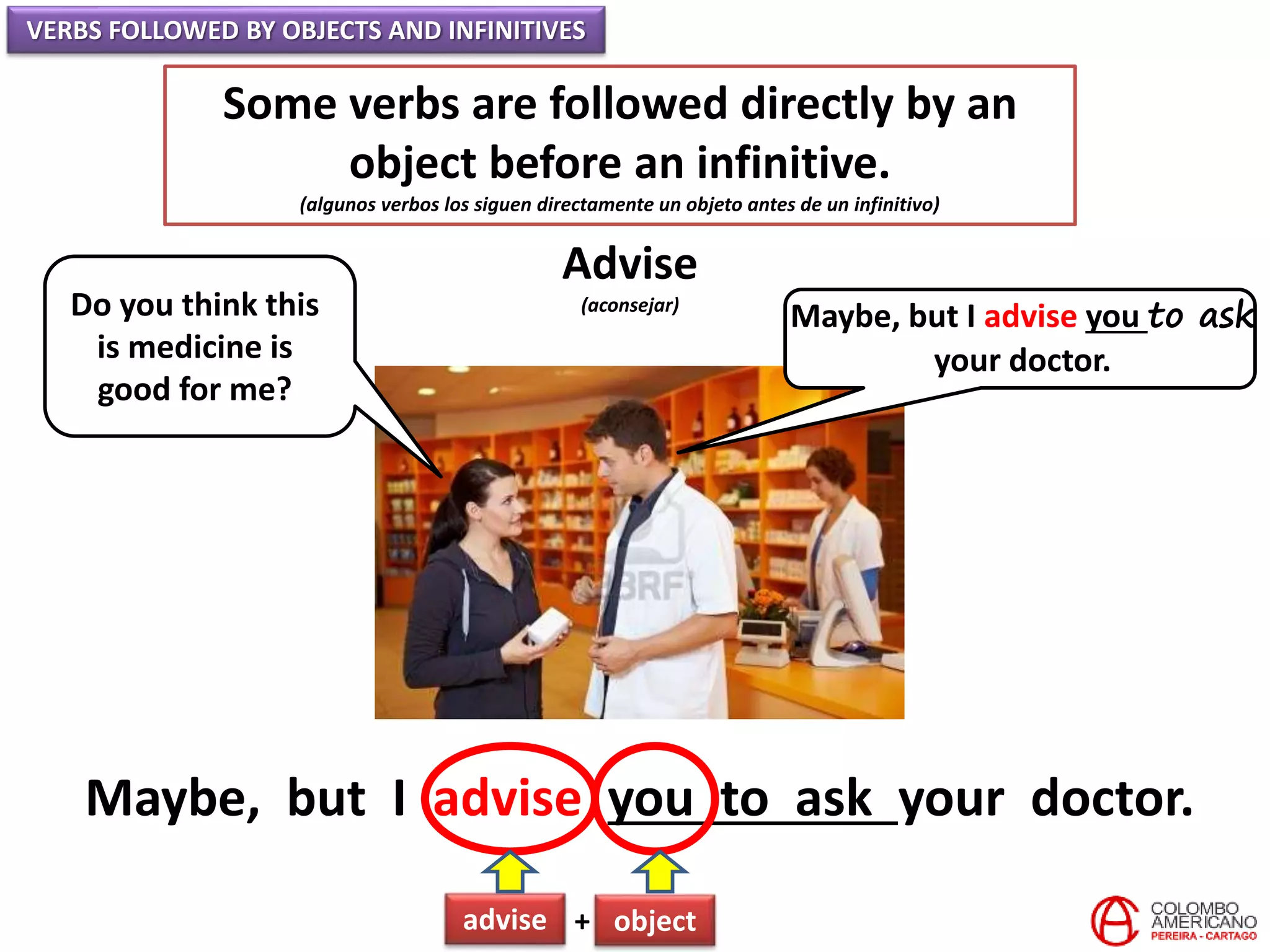 VERBS FOLLOWED BY OBJECTS AND INFINITIVES
Some verbs are followed directly by an
object before an infinitive.
(algunos verbos los siguen directamente un objeto antes de un infinitivo)
Advise
(aconsejar)Do you think this
is medicine is
good for me?
Maybe, but I advise you to ask
your doctor.
Maybe, but I advise you to ask your doctor.
advise + object
 