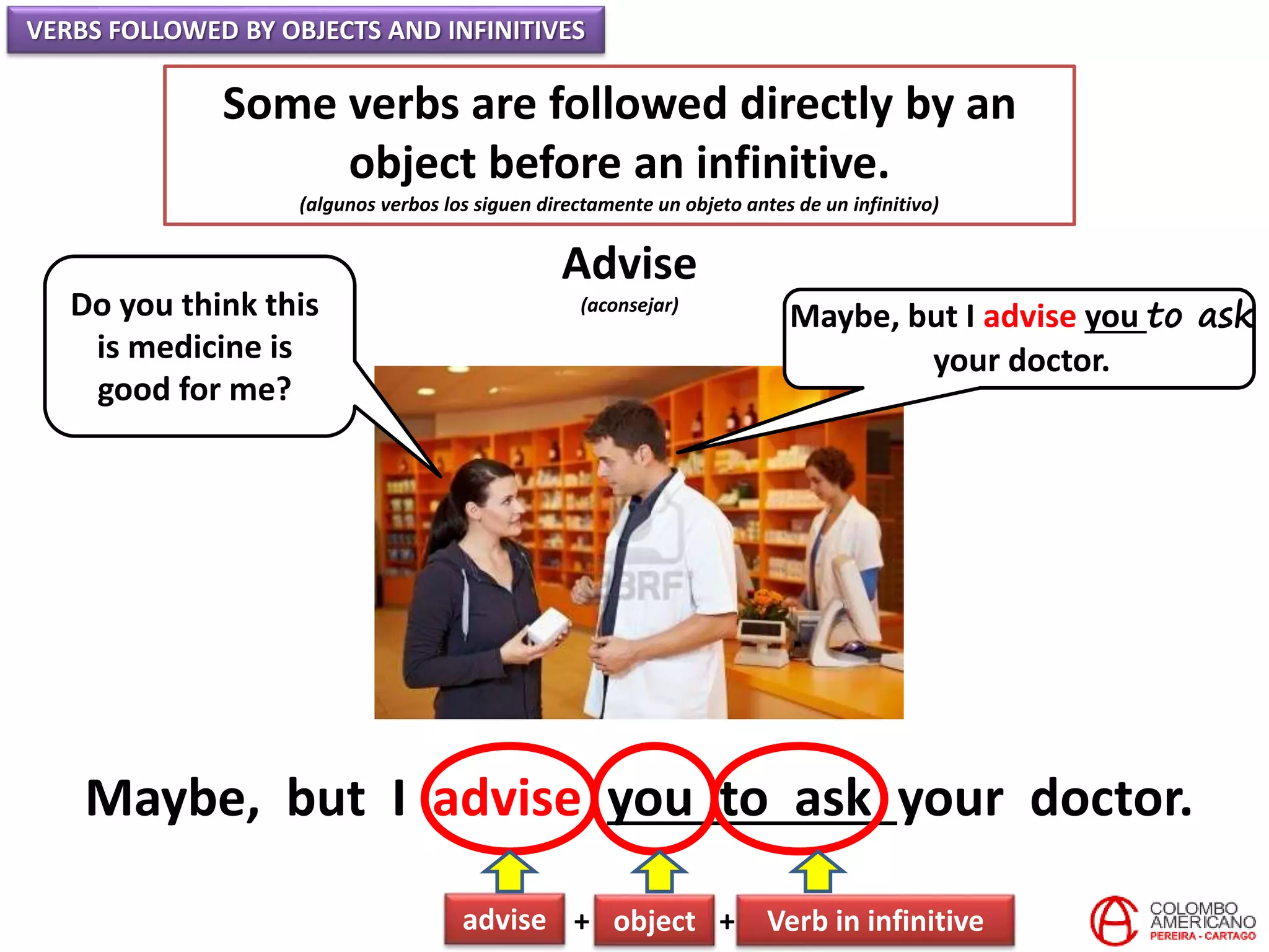 VERBS FOLLOWED BY OBJECTS AND INFINITIVES
Some verbs are followed directly by an
object before an infinitive.
(algunos verbos los siguen directamente un objeto antes de un infinitivo)
Advise
(aconsejar)Do you think this
is medicine is
good for me?
Maybe, but I advise you to ask
your doctor.
Maybe, but I advise you to ask your doctor.
advise + object + Verb in infinitive
 