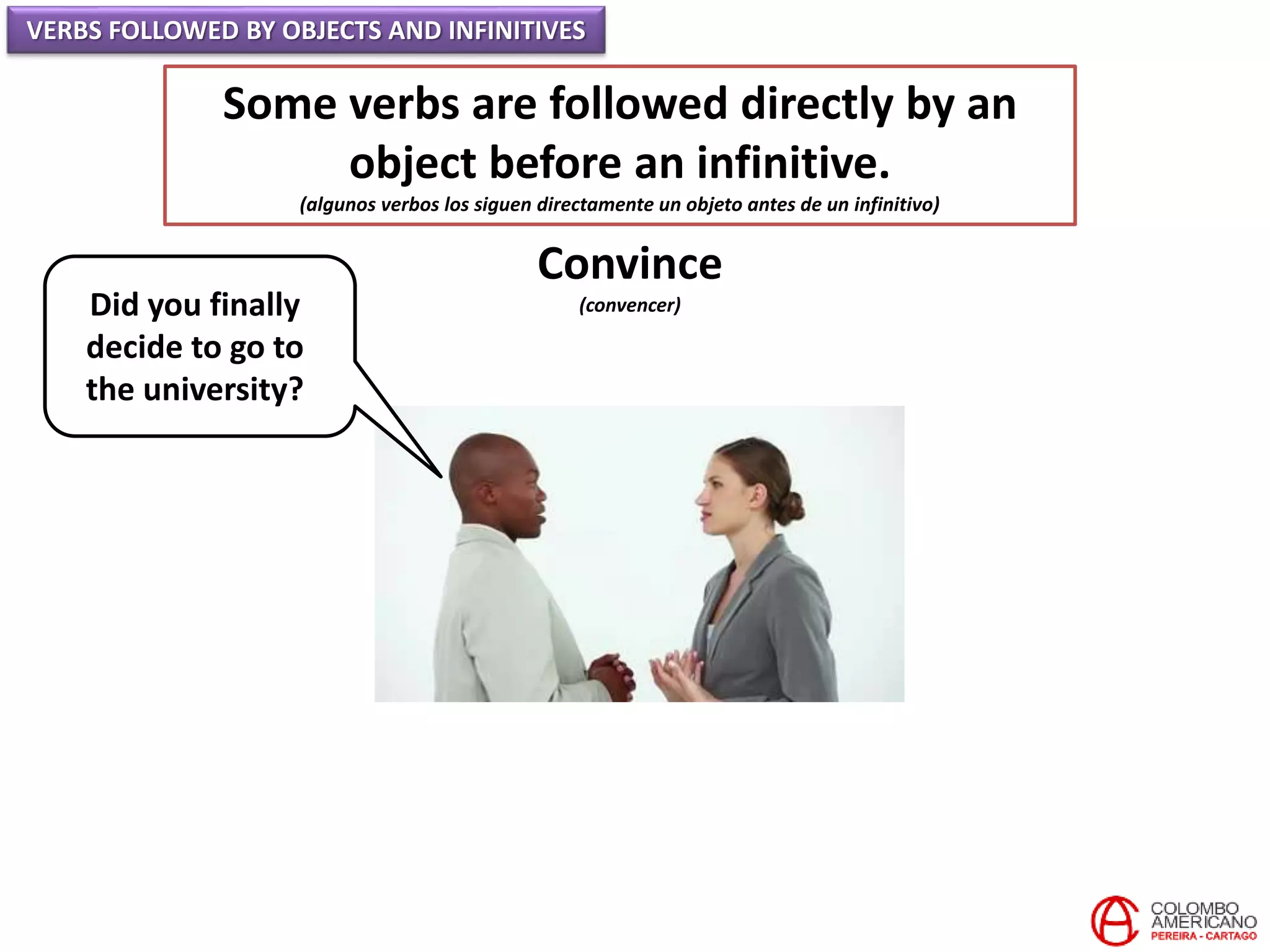 VERBS FOLLOWED BY OBJECTS AND INFINITIVES
Some verbs are followed directly by an
object before an infinitive.
(algunos verbos los siguen directamente un objeto antes de un infinitivo)
Convince
(convencer)Did you finally
decide to go to
the university?
 