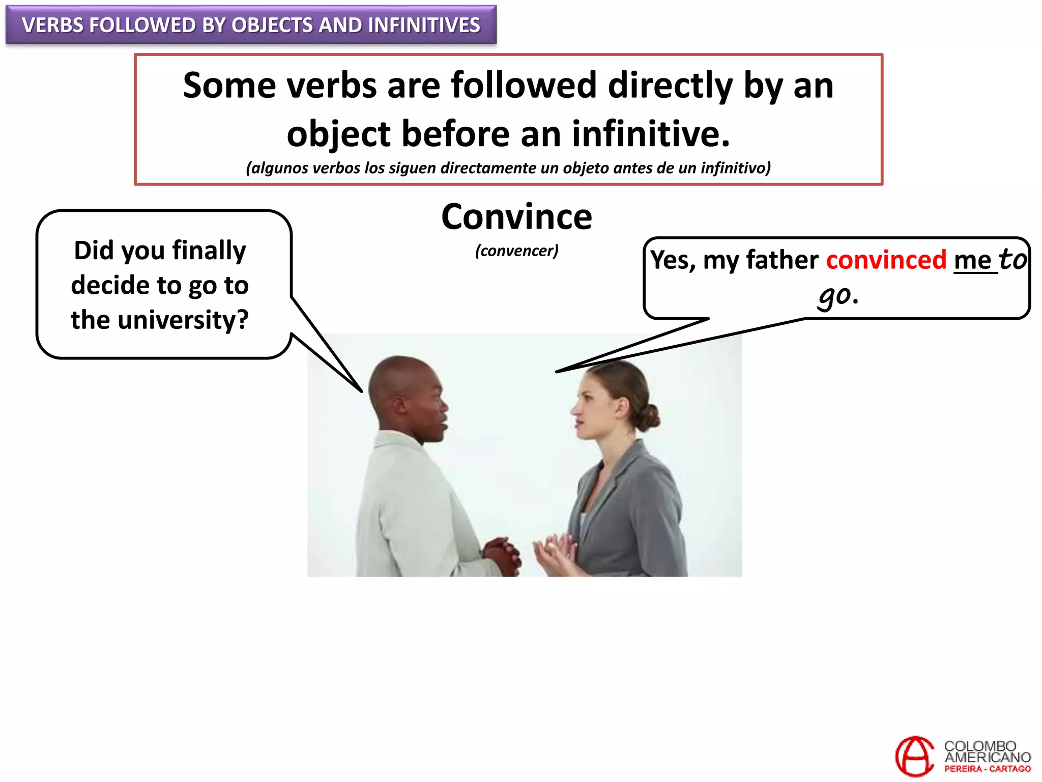 VERBS FOLLOWED BY OBJECTS AND INFINITIVES
Some verbs are followed directly by an
object before an infinitive.
(algunos verbos los siguen directamente un objeto antes de un infinitivo)
Convince
(convencer)Did you finally
decide to go to
the university?
Yes, my father convinced me to
go.
 