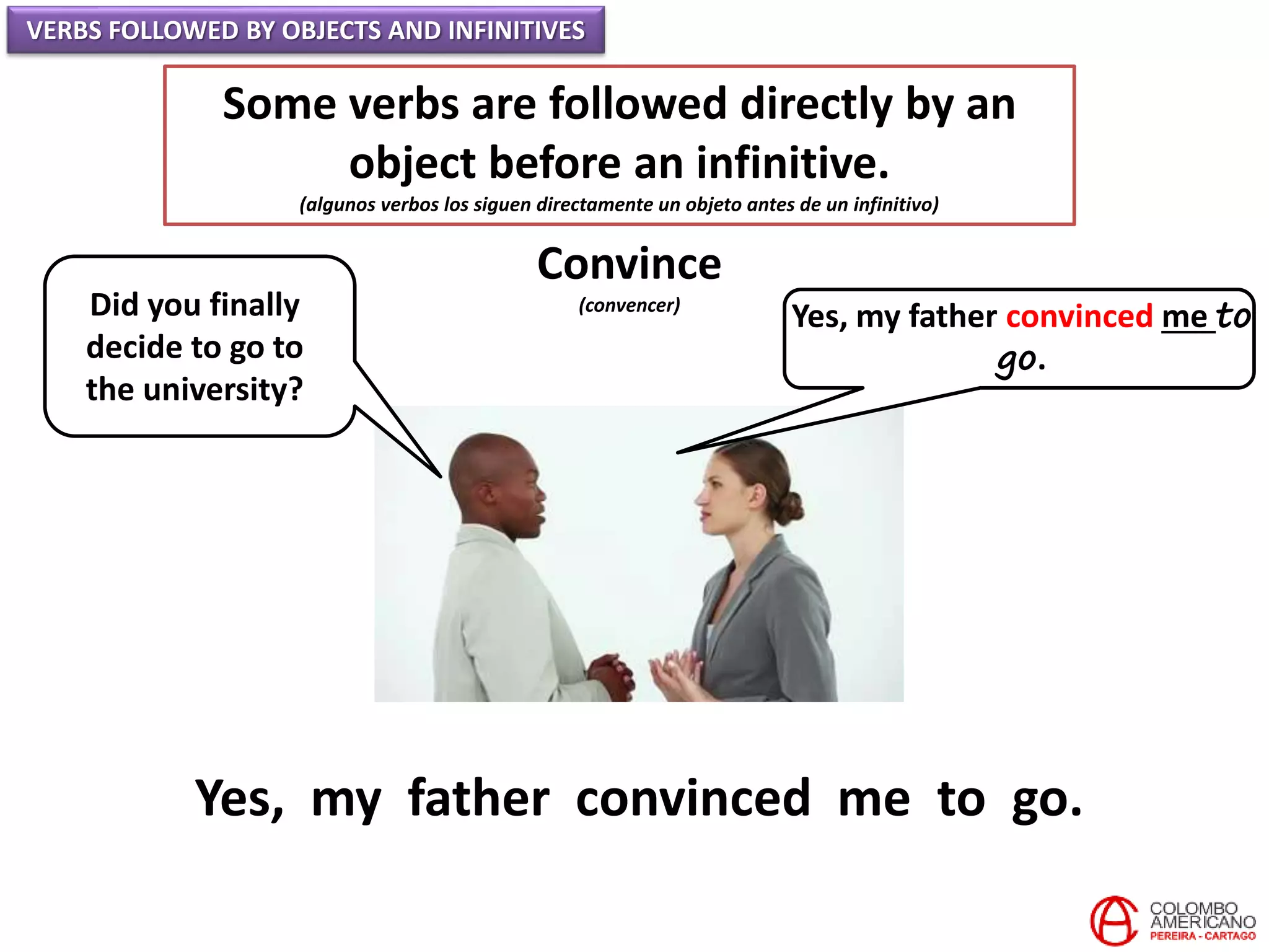 VERBS FOLLOWED BY OBJECTS AND INFINITIVES
Some verbs are followed directly by an
object before an infinitive.
(algunos verbos los siguen directamente un objeto antes de un infinitivo)
Convince
(convencer)Did you finally
decide to go to
the university?
Yes, my father convinced me to
go.
Yes, my father convinced me to go.
 