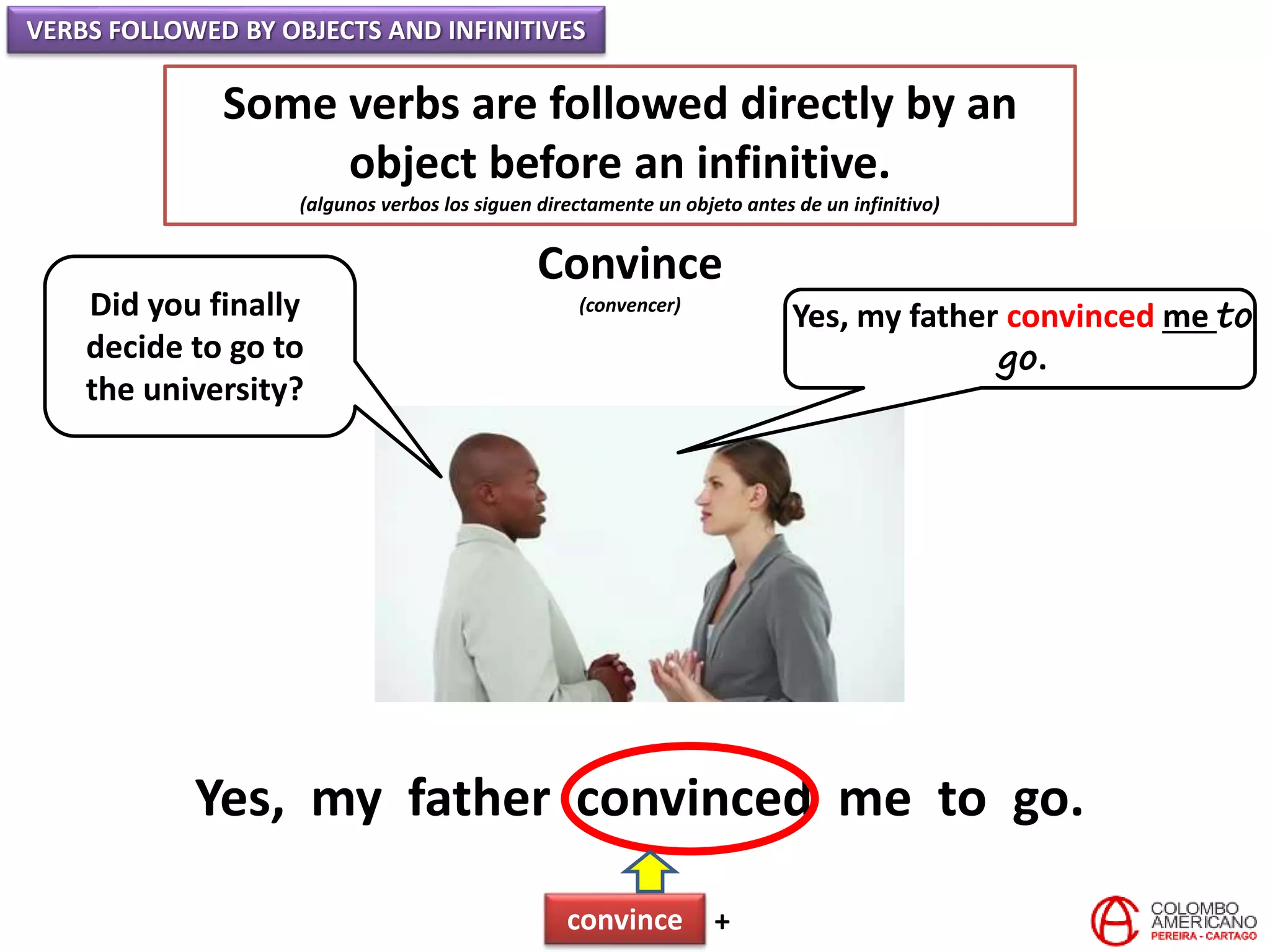 VERBS FOLLOWED BY OBJECTS AND INFINITIVES
Some verbs are followed directly by an
object before an infinitive.
(algunos verbos los siguen directamente un objeto antes de un infinitivo)
Convince
(convencer)Did you finally
decide to go to
the university?
Yes, my father convinced me to
go.
Yes, my father convinced me to go.
convince +
 