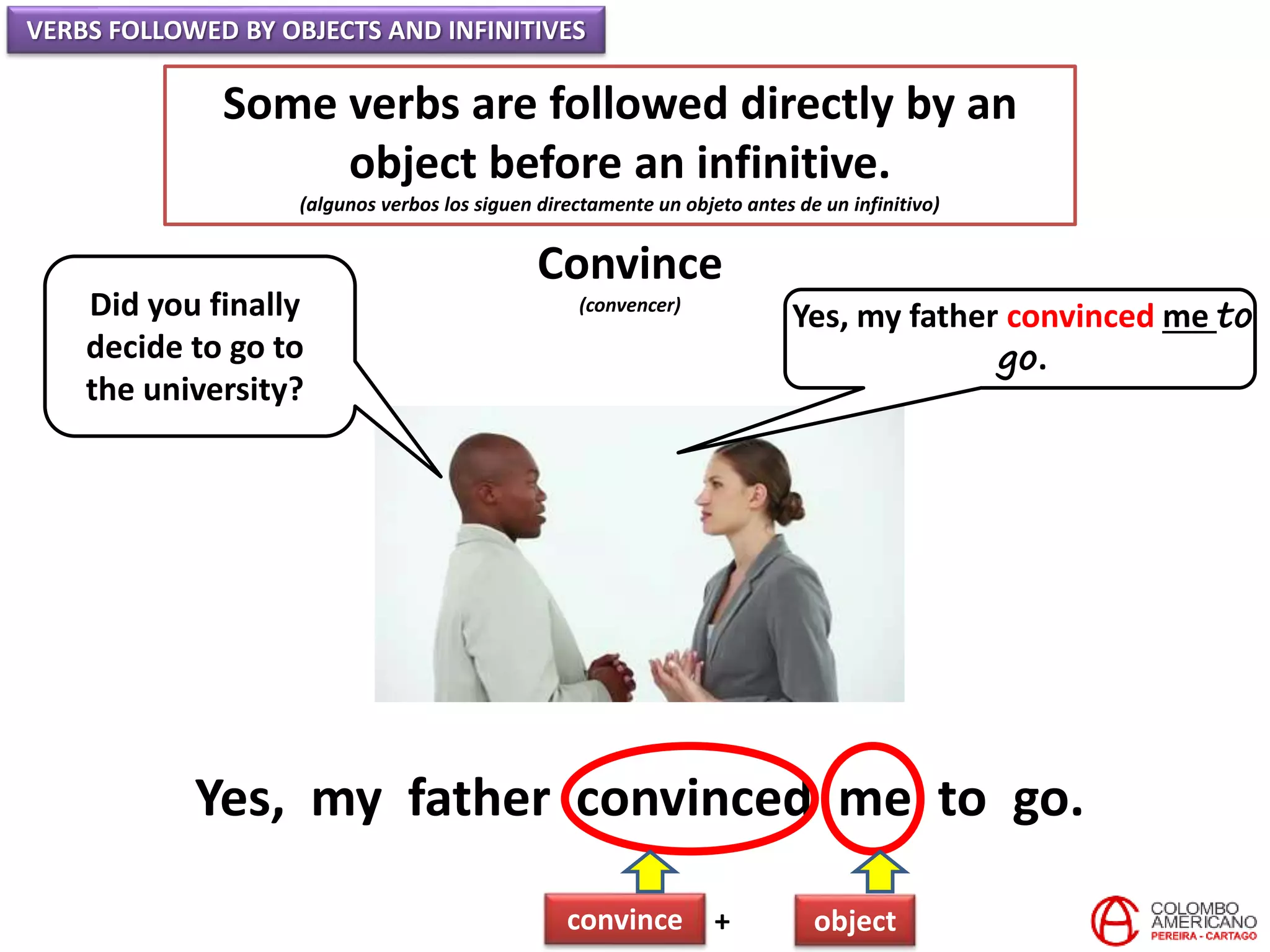 VERBS FOLLOWED BY OBJECTS AND INFINITIVES
Some verbs are followed directly by an
object before an infinitive.
(algunos verbos los siguen directamente un objeto antes de un infinitivo)
Convince
(convencer)Did you finally
decide to go to
the university?
Yes, my father convinced me to
go.
Yes, my father convinced me to go.
convince + object
 