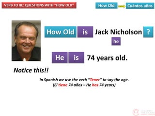 VERB TO BE: QUESTIONS WITH “HOW OLD”
How Old is
he
?
He is
Jack Nicholson
74 years old.
Notice this!!
In Spanish we use the verb “Tener” to say the age.
(El tiene 74 años – He has 74 years)
 