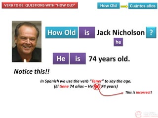 VERB TO BE: QUESTIONS WITH “HOW OLD”
How Old is
he
?
He is
Jack Nicholson
74 years old.
Notice this!!
In Spanish we use the verb “Tener” to say the age.
(El tiene 74 años – He has 74 years)X
This is incorrect!
 