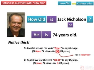 VERB TO BE: QUESTIONS WITH “HOW OLD”
How Old is
he
?
He is
Jack Nicholson
74 years old.
Notice this!!
In Spanish we use the verb “Tener” to say the age.
(El tiene 74 años – He has 74 years)
In English we use the verb “TO BE” to say the age.
(El tiene 74 años – He is 74 years)
X
This is incorrect!
 