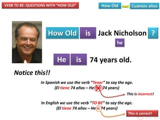 VERB TO BE: QUESTIONS WITH “HOW OLD”
How Old is
he
?
He is
Jack Nicholson
74 years old.
Notice this!!
In Spanish we use the verb “Tener” to say the age.
(El tiene 74 años – He has 74 years)
In English we use the verb “TO BE” to say the age.
(El tiene 74 años – He is 74 years)
X
This is incorrect!
This is correct!
 