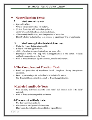 INTRODUCTION TO IMMUNIZATION 
 Neutralization Tests: 
A. Viral neutralization: 
 Cytopathic effect. 
 Viruses will kill appropriate cell cultures. 
 Virus is first mixed with antibodies against it. 
 Ability of virus to kill culture cells is neutralized. 
 Absence of cytopathic effect indicates presence of antibodies. 
 Identify whether individual has been exposed to a particular virus or viral strain. 
B. Viral hemagglutination inhibition test: 
 Useful for viruses that aren’t cytopathic 
 Based on viral hemagglutination. 
 Ability of viral surface proteins to clump red blood cells. 
 Individual’s serum will stop viral hemagglutination if the serum contains 
antibodies against the specific virus. 
 Used to detect antibodies against influenza, measles and mumps. 
 The Complement Fixation Test: 
 Based on generation of membrane attack complexes during complement 
activation. 
 Detect presence of specific antibodies in an individual’s serum. 
 Can detect antibody amounts too small to detect by agglutination. 
 Labeled Antibody Test: 
 Uses antibody molecules linked to some “label” that enables them to be easily 
detected. 
 Used to detect either antigens or antibodies. 
A. Fluorescent antibody tests: 
 Use fluorescent dyes as labels. 
 Fluorescein is one dye used in these tests. 
 Fluorescein-labeled antibodies used in two types of tests: 
11 | P a g e 
 