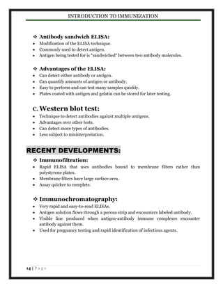 INTRODUCTION TO IMMUNIZATION 
 Antibody sandwich ELISA: 
 Modification of the ELISA technique. 
 Commonly used to detect antigen. 
 Antigen being tested for is “sandwiched” between two antibody molecules. 
 Advantages of the ELISA: 
 Can detect either antibody or antigen. 
 Can quantify amounts of antigen or antibody. 
 Easy to perform and can test many samples quickly. 
 Plates coated with antigen and gelatin can be stored for later testing. 
C. Western blot test: 
 Technique to detect antibodies against multiple antigens. 
 Advantages over other tests. 
 Can detect more types of antibodies. 
 Less subject to misinterpretation. 
RECENT DEVELOPMENTS: 
 Immunofiltration: 
 Rapid ELISA that uses antibodies bound to membrane filters rather than 
polystyrene plates. 
 Membrane filters have large surface area. 
 Assay quicker to complete. 
 Immunochromatography: 
 Very rapid and easy-to-read ELISAs. 
 Antigen solution flows through a porous strip and encounters labeled antibody. 
 Visible line produced when antigen-antibody immune complexes encounter 
antibody against them. 
 Used for pregnancy testing and rapid identification of infectious agents. 
14 | P a g e 
 
