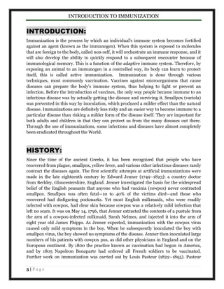 INTRODUCTION TO IMMUNIZATION 
INTRODUCTION: 
Immunization is the process by which an individual's immune system becomes fortified 
against an agent (known as the immunogen). When this system is exposed to molecules 
that are foreign to the body, called non-self, it will orchestrate an immune response, and it 
will also develop the ability to quickly respond to a subsequent encounter because of 
immunological memory. This is a function of the adaptive immune system. Therefore, by 
exposing an animal to an immunogen in a controlled way, its body can learn to protect 
itself, this is called active immunization. Immunization is done through various 
techniques, most commonly vaccination. Vaccines against microorganisms that cause 
diseases can prepare the body's immune system, thus helping to fight or prevent an 
infection. Before the introduction of vaccines, the only way people became immune to an 
infectious disease was by actually getting the disease and surviving it. Smallpox (variola) 
was prevented in this way by inoculation, which produced a milder effect than the natural 
disease. Immunizations are definitely less risky and an easier way to become immune to a 
particular disease than risking a milder form of the disease itself. They are important for 
both adults and children in that they can protect us from the many diseases out there. 
Through the use of immunizations, some infections and diseases have almost completely 
been eradicated throughout the World. 
HISTORY: 
Since the time of the ancient Greeks, it has been recognized that people who have 
recovered from plague, smallpox, yellow fever, and various other infectious diseases rarely 
contract the diseases again. The first scientific attempts at artificial immunizations were 
made in the late eighteenth century by Edward Jenner (1749–1823): a country doctor 
from Berkley, Gloucestershire, England. Jenner investigated the basis for the widespread 
belief of the English peasants that anyone who had vaccinia (cowpox) never contracted 
smallpox. Smallpox was often fatal—10 to 40% of the victims died—and those who 
recovered had disfiguring pockmarks. Yet most English milkmaids, who were readily 
infected with cowpox, had clear skin because cowpox was a relatively mild infection that 
left no scars. It was on May 14, 1796, that Jenner extracted the contents of a pustule from 
the arm of a cowpox-infected milkmaid, Sarah Nelmes, and injected it into the arm of 
eight year old James Phipps. As Jenner expected, immunization with the cowpox virus 
caused only mild symptoms in the boy. When he subsequently inoculated the boy with 
smallpox virus, the boy showed no symptoms of the disease. Jenner then inoculated large 
numbers of his patients with cowpox pus, as did other physicians in England and on the 
European continent. By 1800 the practice known as vaccination had begun in America, 
and by 1805 Napoleon Bonaparte had ordered all French soldiers to be vaccinated. 
Further work on immunization was carried out by Louis Pasteur (1822–1895). Pasteur 
3 | P a g e 
 