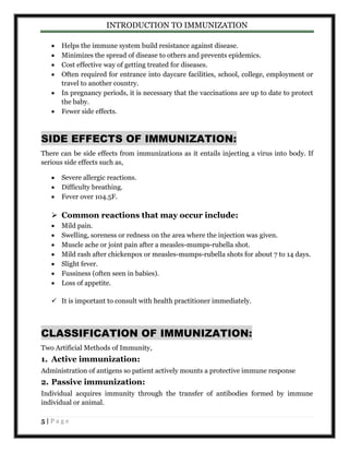 INTRODUCTION TO IMMUNIZATION 
 Helps the immune system build resistance against disease. 
 Minimizes the spread of disease to others and prevents epidemics. 
 Cost effective way of getting treated for diseases. 
 Often required for entrance into daycare facilities, school, college, employment or 
travel to another country. 
 In pregnancy periods, it is necessary that the vaccinations are up to date to protect 
the baby. 
 Fewer side effects. 
SIDE EFFECTS OF IMMUNIZATION: 
There can be side effects from immunizations as it entails injecting a virus into body. If 
serious side effects such as, 
 Severe allergic reactions. 
 Difficulty breathing. 
 Fever over 104.5F. 
 Common reactions that may occur include: 
 Mild pain. 
 Swelling, soreness or redness on the area where the injection was given. 
 Muscle ache or joint pain after a measles-mumps-rubella shot. 
 Mild rash after chickenpox or measles-mumps-rubella shots for about 7 to 14 days. 
 Slight fever. 
 Fussiness (often seen in babies). 
 Loss of appetite. 
 It is important to consult with health practitioner immediately. 
CLASSIFICATION OF IMMUNIZATION: 
Two Artificial Methods of Immunity, 
1. Active immunization: 
Administration of antigens so patient actively mounts a protective immune response 
2. Passive immunization: 
Individual acquires immunity through the transfer of antibodies formed by immune 
individual or animal. 
5 | P a g e 
 