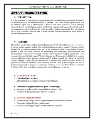 INTRODUCTION TO IMMUNIZATION 
ACTIVE IMMUNIZATION: 
 DEFINITION: 
It is the protection of susceptible humans and domestic animals from communicable diseases by 
the administration of vaccines (vaccination). A vaccine [Latin vacca, cow] is a preparation from 
an infectious agent that is administered to humans and other animals to induce protective 
immunity. It may consist of a preparation of killed microorganisms; living, weakened (attenuated) 
microorganisms; inactivated bacterial toxins (toxoids); purified macromolecules; recombinant 
vectors (e.g., modified polio vaccine); or DNA vaccines that are administered to an animal to 
induce immunity artificially. 
 HISTORY: 
The modern era of vaccines and vaccination began in 1798 with Edward Jenner’s use of cowpox as 
a vaccine against smallpox and in 1881 with Louis Pasteur’s anthrax vaccine. Vaccines for other 
diseases did not emerge until the latter part of the nineteenth century, when largely through a 
process of trial and error, methods for inactivating and attenuating microorganisms were 
developed and vaccines were produced. Vaccines were eventually developed against most of the 
epidemic diseases that had plagued Western Europe and North America (diphtheria, measles, 
mumps, whooping cough, German measles, polio). Indeed, toward the end of the twentieth 
century it began to seem that the combination of vaccines and antibiotics would temper the 
problem of microbial infections. Such optimism was cut short by the emergence of new or 
previously unrecognized diseases and antibiotic resistance to old ones. Nevertheless, vaccination 
is still one of the most cost-effective weapons for microbial disease prevention. 
1. VACCINE TYPES: 
1. Combination vaccines: 
 Administration of antigens from several pathogens. 
2. Vaccines using recombinant gene technology: 
 Attempts to make vaccines more effective, cheaper, safer. 
 Variety of techniques used to improve vaccines. 
2. Vaccine manufacture: 
 Mass-produce many vaccines by growing microbes in culture vessels. 
 Viruses are cultured inside chicken eggs. 
 Individuals with egg allergies must avoid some vaccines. 
6 | P a g e 
 