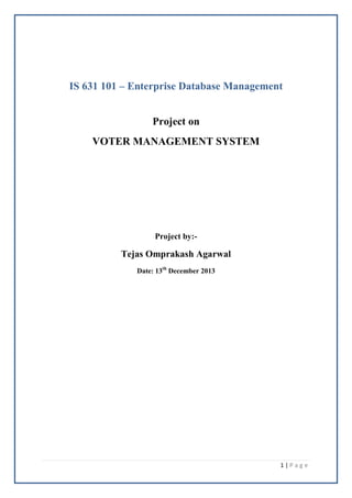 1 | P a g e 
IS 631 101 – Enterprise Database Management 
Project on 
VOTER MANAGEMENT SYSTEM 
Project by:- 
Tejas Omprakash Agarwal 
Date: 13th December 2013 
 