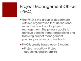 Project Management Office
(PMO)
 The PMO is the group or department
  within a organization that defines and
  maintains standards for project
  management. The primary goal is to
  achieve benefits from standardizing and
  following project management
  policies, processes and methods
 PMO is usually based upon 3 models:
   Project repository, Project
    coaching, and Enterprise
 