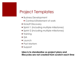 Project Templates
 Business Development
   Contract/Statement of work
 Kickoff Discovery
 Sprint 1 (including multiple milestones)
 Sprint 2 (including multiple milestones)
 Training
 QA
 Launch
 Post Mortem
 Support

 Idea is to standardize so project plans and
 lifecycles are not created from scratch each time
 