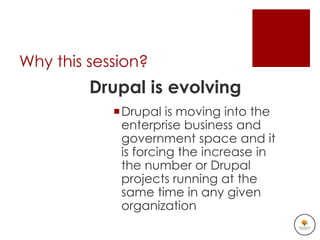 Why this session?
         Drupal is evolving
            Drupal is moving into the
             enterprise business and
             government space and it
             is forcing the increase in
             the number or Drupal
             projects running at the
             same time in any given
             organization
 
